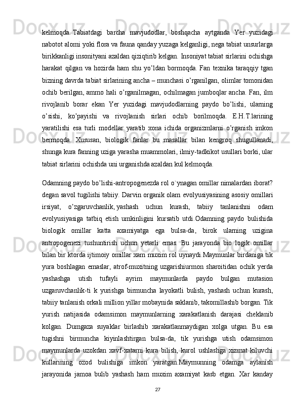 kelmoqda.   Tabiatdagi   barcha   mavjudodlar ,   boshqacha   aytganda   Yer   yuzidagi
nabotot alomi yoki flora va fauna qanday yuzaga kelganligi, nega tabiat unsurlarga
birikkanligi insonityani azaldan qiziqtirib kelgan.  Insoniyat tabiat sirlarini ochishga
harakat   qilgan   va   hozirda   ham   shu   yo’ldan   bormoqda.   Fan   texnika   taraqqiy   tgan
bizning davrda tabiat sirlarining ancha – munchasi o’rganilgan, olimlar tomonidan
ochib berilgan, ammo hali  o’rganilmagan, ochilmagan jumboqlar ancha. Fan, ilm
rivojlanib   borar   ekan   Yer   yuzidagi   mavjudodlarning   paydo   bo’lishi,   ularning
o’sishi,   ko’payishi   va   rivojlanish   sirlari   ochib   borilmoqda.   E.H.T.larining
yaratilishi   esa   turli   modellar   yaratib   xona   ichida   organizmlarni   o’rganish   imkon
bermoqda.   Xususan,   biologik   fanlar   bu   masallar   bilan   kengroq   shugullanadi,
shunga kura fanning uziga yarasha muammolari, ilmiy-tadkikot usullari borki, ular
tabiat sirlarini ochishda uni urganishda azaldan kul kelmoqda.
Odamning paydo bo’lishi-antropogenezda rol o`ynagan omillar nimalardan iborat?
degan savol tugilishi tabiiy. Darvin organik olam evolyusiyasining asosiy omillari
irsiyat,   o’zgaruvchanlik,   yashash   uchun   kurash ,   tabiiy   tanlanishni   odam
evolyusiyasiga   tatbiq   etish   umkinligini   kursatib   utdi.Odamning   paydo   bulishida
biologik   omillar   katta   axamiyatga   ega   bulsa-da,   birok   ularning   uzigina
antropogenezi   tushuntirish   uchun   yetarli   emas.   Bu   jarayonda   bio   logik   omillar
bilan bir ktorda ijtimoiy omillar xam muxim rol uynaydi.Maymunlar birdaniga tik
yura   boshlagan   emaslar,   atrof-muxitning   uzgarishiurmon   sharoitidan   ochik   yerda
yashashga   utish   tufayli   ayrim   maymunlarda   paydo   bulgan   mutasion
uzgaruvchanlik-ti   k   yurishga   birmuncha   layokatli   bulish,   yashash   uchun   kurash,
tabiiy tanlanish orkali million yillar mobaynida saklanib, takomillashib borgan. Tik
yurish   natijasida   odamsimon   maymunlarning   xarakatlanish   darajasi   cheklanib
kolgan.   Dumgaza   suyaklar   birlashib   xarakatlanmaydigan   xolga   utgan.   Bu   esa
tugishni   birmuncha   kiyinlashtirgan   bulsa-da,   tik   yurishga   utish   odamsimon
maymunlarda   uzokdan   xavf-xatarni   kura   bilish,   kurol   ushlashga   xizmat   kiluvchi
kullarining   ozod   bulishiga   imkon   yaratgan.Maymunning   odamga   aylanish
jarayonida   jamoa   bulib   yashash   ham   muxim   axamiyat   kasb   etgan.   Xar   kanday
27 