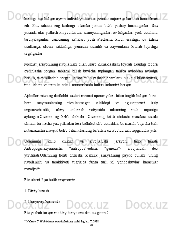 kurolga ega bulgan ayrim individ yirtkich xayvonlar xujumiga bardosh bera olmas
edi.   Shu   sababli   eng   kadimgi   odamlar   jamoa   bulib   yashay   boshlaganlar.   Shu
yusinda ular yirtkich x ayvonlardan ximoyalanganlar, ov kilganlar, yosh bolalarni
tarbiyalaganlar.   Jamoaning   kattalari   yosh   a’zolarini   kurol   esashga,   ov   kilish
usullariga,   olovni   saklashga,   yemishli   usimlik   va   xayvonlarni   kidirib   topishga
urgatganlar.
Mexnat jarayonining rivojlanishi bilan uzaro kumaklashish foydali ekanligi tobora
oydinlasha   borgan.   tabiatni   bilish   buyicha   tuplangan   tajriba   avloddan   avlodga
berilib, takomillashib borgan. jamoa bulib yashash odamlarni bir -biri bilan tovush,
imo -ishora va mimika orkali munosabatda bulish imkonini bergan.
Ajdodlarimizning dastlabki suzlari mexnat operasiyalari bilan boglik bulgan. bora-
bora   maymunlarning   rivojlanmagan   xikildogi   va   ogiz   apparati   irsiy
uzgaruvchanlik ,   tabiiy   tanlanish   natijasida   odamning   nutk   organiga
aylangan.Odamni   ng   kelib   chikishi.   Odamning   kelib   chikishi   masalasi   ustida
olimlar bir necha yuz yillardan beri tadkikot olib boradilar, bu masala buyicha turli
nutainazarlar mavjud bulib, lekin ularning ba’zilari uz isbotini xali topganicha yuk.
Odamning   kelib   chikish   va   rivojlanishi   jarayoni   tarix   fanida
Antropogenezyunoncha   “antropos”-odam,   “genezis”-   rivojlanish   deb
yuritiladi.Odamning   kelib   chikishi,   kishilik   jamiyatining   paydo   bulishi,   uning
rivojlanishi   va   tarakkiyoti   tugrisida   fanga   turli   xil   yondoshuvlar,   karashlar
mavdjud 13
.
Biz ularni 2 ga bulib urganamiz.
1. Diniy karash.
2. Dunyoviy karashdir.
Biz yashab turgan moddiy dunyo azaldan bulganmi?
13
  Nafasov T. O`zbekiston toponimlarining izohli lug`ati. T.,1988
28 