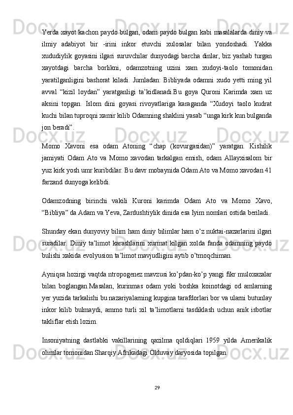 Yerda xayot kachon paydo bulgan, odam paydo bulgan kabi masalalarda diniy va
ilmiy   adabiyot   bir   -irini   inkor   etuvchi   xulosalar   bilan   yondoshadi.   Yakka
xududiylik goyasini  ilgari suruvchilar dunyodagi barcha dinlar, biz yashab turgan
xayotdagi   barcha   borlikni,   odamzotning   uzini   xam   xudoyi-taolo   tomonidan
yaratilganligini   bashorat   kiladi.   Jumladan:   Bibliyada   odamni   xudo   yetti   ming   yil
avval   “kizil   loydan”   yaratganligi   ta’kidlanadi.Bu   goya   Quroni   Karimda   xam   uz
aksini   topgan.   Islom   dini   goyasi   rivoyatlariga   karaganda   “Xudoyi   taolo   kudrat
kuchi bilan tuproqni xamir kilib Odamning shaklini yasab “unga kirk kun bulganda
jon beradi”.
Momo   Xavoni   esa   odam   Atoning   “chap   (kovurgasidan)”   yaratgan.   Kishilik
jamiyati   Odam   Ato   va   Momo   xavodan   tarkalgan   emish,   odam   Allayxisalom   bir
yuz kirk yosh umr kuribdilar. Bu davr mobaynida Odam Ato va Momo xavodan 41
farzand dunyoga kelibdi.
Odamzodning   birinchi   vakili   Kuroni   karimda   Odam   Ato   va   Momo   Xavo,
“Bibliya”   da Adam va Yeva , Zardushtiylik dinida esa Iyim nomlari ostida beriladi.
Shunday ekan dunyoviy bilim ham diniy bilimlar ham o’z nuktai-nazarlarini ilgari
suradilar.   Diniy   ta’limot   karashlarini   xurmat   kilgan   xolda   fanda   odamning   paydo
bulishi xakida evolyusion ta’limot mavjudligini aytib o’tmoqchiman.
Ayniqsa hozirgi vaqtda ntropogenez mavzusi ko’pdan-ko’p yangi fikr muloxazalar
bilan   boglangan.Masalan,   kurinmas   odam   yoki   boshka   koinotdagi   od   amlarning
yer yuzida tarkalishi bu nazariyalarning kupgina tarafdorlari bor va ularni butunlay
inkor   kilib   bulmaydi,   ammo   turli   xil   ta’limotlarni   tasdiklash   uchun   anik   isbotlar
takliflar etish lozim.
Insoniyatning   dastlabki   vakillarining   qazilma   qoldiqlari   1959   yilda   Amerikalik
olimlar tomonidan Sharqiy Afrikadagi Olduvay daryosida topilgan.
29 