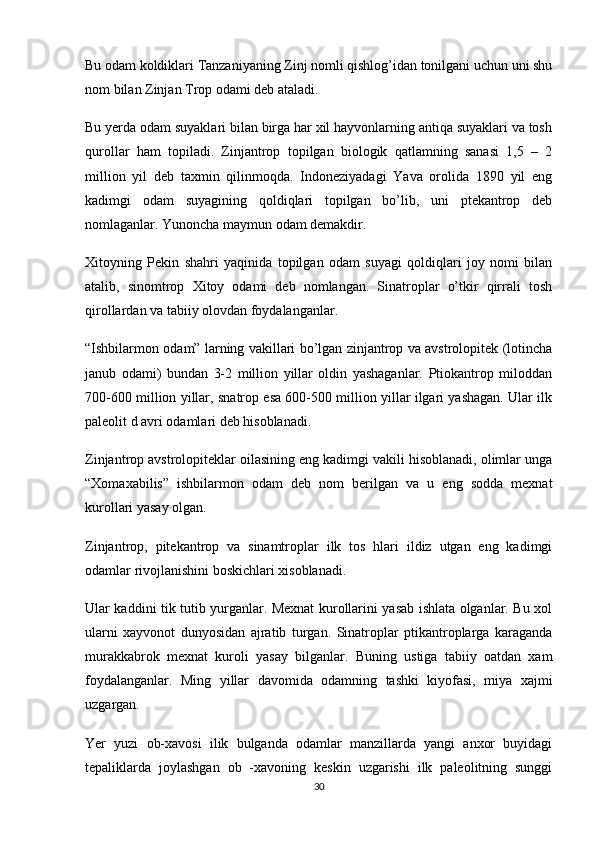 Bu odam koldiklari Tanzaniyaning Zinj nomli qishlog’idan tonilgani uchun uni shu
nom bilan Zinjan Trop odami deb ataladi.
Bu yerda odam suyaklari bilan birga har xil hayvonlarning antiqa suyaklari va tosh
qurollar   ham   topiladi.   Zinjantrop   topilgan   biologik   qatlamning   sanasi   1,5   –   2
million   yil   deb   taxmin   qilinmoqda.   Indoneziyadagi   Yava   orolida   1890   yil   eng
kadimgi   odam   suyagining   qoldiqlari   topilgan   bo’lib,   uni   ptekantrop   deb
nomlaganlar. Yunoncha maymun odam demakdir.
Xitoyning   Pekin   shahri   yaqinida   topilgan   odam   suyagi   qoldiqlari   joy   nomi   bilan
atalib,   sinomtrop   Xitoy   odami   deb   nomlangan.   Sinatroplar   o’tkir   qirrali   tosh
qirollardan va tabiiy olovdan foydalanganlar.
“Ishbilarmon odam” larning vakillari bo’lgan zinjantrop va avstrolopitek (lotincha
janub   odami)   bundan   3-2   million   yillar   oldin   yashaganlar.   Ptiokantrop   miloddan
700-600 million yillar, snatrop esa 600-500 million yillar ilgari yashagan. Ular ilk
paleolit d avri odamlari deb hisoblanadi.
Zinjantrop avstrolopiteklar oilasining eng kadimgi vakili hisoblanadi, olimlar unga
“Xomaxabilis”   ishbilarmon   odam   deb   nom   berilgan   va   u   eng   sodda   mexnat
kurollari yasay olgan.
Zinjantrop,   pitekantrop   va   sinamtroplar   ilk   tos   hlari   ildiz   utgan   eng   kadimgi
odamlar rivojlanishini boskichlari xisoblanadi.
Ular kaddini tik tutib yurganlar. Mexnat kurollarini yasab ishlata olganlar. Bu xol
ularni   xayvonot   dunyosidan   ajratib   turgan.   Sinatroplar   ptikantroplarga   karaganda
murakkabrok   mexnat   kuroli   yasay   bilganlar.   Buning   ustiga   tabiiy   oatdan   xam
foydalanganlar.   Ming   yillar   davomida   odamning   tashki   kiyofasi,   miya   xajmi
uzgargan.
Yer   yuzi   ob-xavosi   ilik   bulganda   odamlar   manzillarda   yangi   anxor   buyidagi
tepaliklarda   joylashgan   ob   -xavoning   keskin   uzgarishi   ilk   paleolitning   sunggi
30 