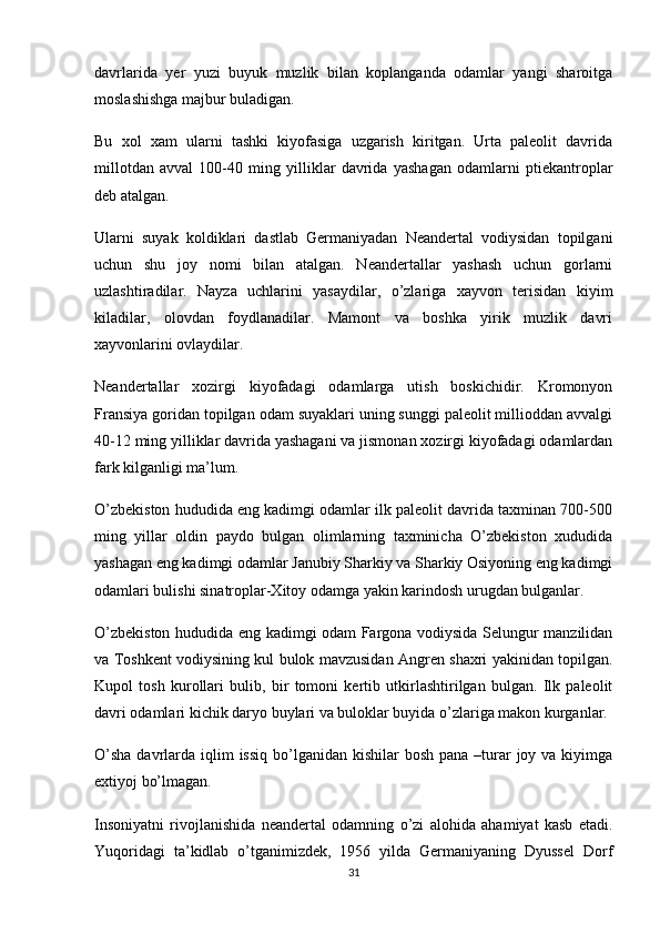 davrlarida   yer   yuzi   buyuk   muzlik   bilan   koplanganda   odamlar   yangi   sharoitga
moslashishga majbur buladigan.
Bu   xol   xam   ularni   tashki   kiyofasiga   uzgarish   kiritgan.   Urta   paleolit   davrida
millotdan   avval   100-40   ming   yilliklar   davrida   yashagan   odamlarni   ptiekantroplar
deb atalgan.
Ularni   suyak   koldiklari   dastlab   Germaniyadan   Neandertal   vodiysidan   topilgani
uchun   shu   joy   nomi   bilan   atalgan.   Neandertallar   yashash   uchun   gorlarni
uzlashtiradilar.   Nayza   uchlarini   yasaydilar,   o’zlariga   xayvon   terisidan   kiyim
kiladilar,   olovdan   foydlanadilar.   Mamont   va   boshka   yirik   muzlik   davri
xayvonlarini ovlaydilar.
Neandertallar   xozirgi   kiyofadagi   odamlarga   utish   boskichidir.   Kromonyon
Fransiya goridan topilgan odam suyaklari uning sunggi paleolit millioddan avvalgi
40-12 ming yilliklar davrida yashagani va jismonan xozirgi kiyofadagi odamlardan
fark kilganligi ma’lum.
O’zbekiston hududida eng kadimgi odamlar ilk paleolit davrida taxminan 700-500
ming   yillar   oldin   paydo   bulgan   olimlarning   taxminicha   O’zbekiston   xududida
yashagan eng kadimgi odamlar Janubiy Sharkiy va Sharkiy Osiyoning eng kadimgi
odamlari bulishi sinatroplar-Xitoy odamga yakin karindosh urugdan bulganlar.
O’zbekiston hududida eng kadimgi odam Fargona vodiysida Selungur manzilidan
va Toshkent vodiysining kul bulok mavzusidan Angren shaxri yakinidan topilgan.
Kupol   tosh   kurollari   bulib,   bir   tomoni   kertib   utkirlashtirilgan   bulgan.   Ilk   paleolit
davri odamlari kichik daryo buylari va buloklar buyida o’zlariga makon kurganlar.
O’sha  davrlarda iqlim  issiq  bo’lganidan kishilar  bosh pana  –turar  joy va kiyimga
extiyoj bo’lmagan.
Insoniyatni   rivojlanishida   neandertal   odamning   o’zi   alohida   ahamiyat   kasb   etadi.
Yuqoridagi   ta’kidlab   o’tganimizdek,   1956   yilda   Germaniyaning   Dyussel   Dorf
31 