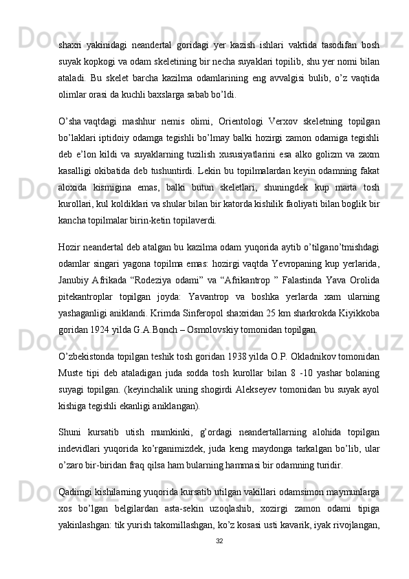 shaxri   yakinidagi   neandertal   goridagi   yer   kazish   ishlari   vaktida   tasodifan   bosh
suyak kopkogi va odam skeletining bir necha suyaklari topilib, shu yer nomi bilan
ataladi.   Bu   skelet   barcha   kazilma   odamlarining   eng   avvalgisi   bulib,   o’z   vaqtida
olimlar orasi da kuchli baxslarga sabab bo’ldi.
O’sha   vaqtdagi   mashhur   nemis   olimi ,   Orientologi   Verxov   skeletning   topilgan
bo’laklari iptidoiy odamga tegishli  bo’lmay balki hozirgi zamon odamiga tegishli
deb   e’lon   kildi   va   suyaklarning   tuzilish   xususiyatlarini   esa   alko   golizm   va   zaxm
kasalligi  okibatida deb  tushuntirdi. Lekin bu topilmalardan  keyin odamning fakat
aloxida   kismigina   emas,   balki   butun   skeletlari,   shuningdek   kup   marta   tosh
kurollari, kul koldiklari va shular bilan bir katorda kishilik faoliyati bilan boglik bir
kancha topilmalar birin-ketin topilaverdi.
Hozir neandertal deb atalgan bu kazilma odam yuqorida aytib o’tilgano’tmishdagi
odamlar singari yagona topilma emas:  hozirgi  vaqtda Yevropaning kup yerlarida,
Janubiy   Afrikada   “Rodeziya   odami”   va   “Afrikantrop   ”   Falastinda   Yava   Orolida
pitekantroplar   topilgan   joyda:   Yavantrop   va   boshka   yerlarda   xam   ularning
yashaganligi aniklandi. Krimda Sinferopol shaxridan 25 km sharkrokda Kiyikkoba
goridan 1924 yilda G.A.Bonch – Osmolovskiy tomonidan topilgan.
O’zbekistonda topilgan teshik tosh goridan 1938 yilda O.P. Okladnikov tomonidan
Muste   tipi   deb   ataladigan   juda   sodda   tosh   kurollar   bilan   8   -10   yashar   bolaning
suyagi  topilgan. (keyinchalik uning shogirdi  Alekseyev  tomonidan bu suyak  ayol
kishiga tegishli ekanligi aniklangan).
Shuni   kursatib   utish   mumkinki,   g’ordagi   neandertallarning   alohida   topilgan
indevidlari   yuqorida   ko’rganimizdek,   juda   keng   maydonga   tarkalgan   bo’lib,   ular
o’zaro bir-biridan fraq qilsa ham bularning hammasi bir odamning turidir.
Qadimgi kishilarning yuqorida kursatib utilgan vakillari odamsimon maymunlarga
xos   bo’lgan   belgilardan   asta-sekin   uzoqlashib,   xozirgi   zamon   odami   tipiga
yakinlashgan: tik yurish takomillashgan, ko’z kosasi usti kavarik, iyak rivojlangan,
32 