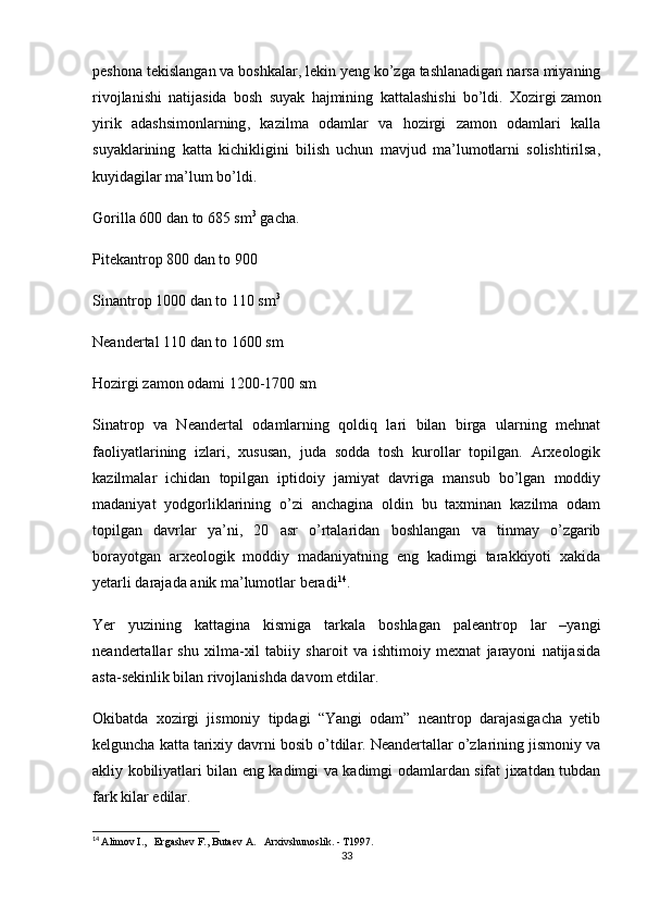 peshona tekislangan va boshkalar, lekin yeng ko’zga tashlanadigan narsa miyaning
rivojlanishi   natijasida   bosh   suyak   hajmining   kattalashishi   bo’ldi.   Xozirgi   zamon
yirik   adashsimonlarning ,   kazilma   odamlar   va   hozirgi   zamon   odamlari   kalla
suyaklarining   katta   kichikligini   bilish   uchun   mavjud   ma’lumotlarni   solishtirilsa,
kuyidagilar ma’lum bo’ldi.
Gorilla 600 dan to 685 sm 3
  gacha.
Pitekantrop 800 dan to 900
Sinantrop 1000 dan to 110 sm 3
Neandertal 110 dan to 1600 sm
Hozirgi zamon odami 1200-1700 sm
Sinatrop   va   Neandertal   odamlarning   qoldiq   lari   bilan   birga   ularning   mehnat
faoliyatlarining   izlari,   xususan,   juda   sodda   tosh   kurollar   topilgan.   Arxeologik
kazilmalar   ichidan   topilgan   iptidoiy   jamiyat   davriga   mansub   bo’lgan   moddiy
madaniyat   yodgorliklarining   o’zi   anchagina   oldin   bu   taxminan   kazilma   odam
topilgan   davrlar   ya’ni,   20   asr   o’rtalaridan   boshlangan   va   tinmay   o’zgarib
borayotgan   arxeologik   moddiy   madaniyatning   eng   kadimgi   tarakkiyoti   xakida
yetarli darajada anik ma’lumotlar beradi 14
.
Yer   yuzining   kattagina   kismiga   tarkala   boshlagan   paleantrop   lar   –yangi
neandertallar   shu   xilma-xil   tabiiy   sharoit   va   ishtimoiy   mexnat   jarayoni   natijasida
asta-sekinlik bilan rivojlanishda davom etdilar.
Okibatda   xozirgi   jismoniy   tipdagi   “Yangi   odam”   neantrop   darajasigacha   yetib
kelguncha katta tarixiy davrni bosib o’tdilar. Neandertallar o’zlarining jismoniy va
akliy kobiliyatlari bilan eng kadimgi va kadimgi odamlardan sifat jixatdan tubdan
fark kilar edilar.
14
  Alimov I.,   Ergashev F., Butaev A.   Arxivshunoslik. - T1997.
33 