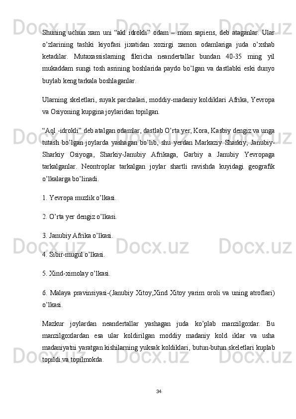 Shuning   uchun   xam   uni   “akl   idrokli”   odam   –   mom   sapiens,   deb   ataganlar.   Ular
o’zlarining   tashki   kiyofasi   jixatidan   xozirgi   zamon   odamlariga   juda   o’xshab
ketadilar.   Mutaxassislarning   fikricha   neandertallar   bundan   40-35   ming   yil
mukaddam   sungi  tosh   asrining  boshlarida  paydo  bo’lgan  va  dastlabki   eski  dunyo
buylab keng tarkala boshlaganlar.
Ularning skeletlari, suyak parchalari, moddiy-madaniy koldiklari Afrika, Yevropa
va Osiyoning kupgina joylaridan topilgan.
“Aql -idrokli” deb atalgan odamlar, dastlab O’rta yer, Kora, Kasbiy dengiz va unga
tutash   bo’lgan   joylarda   yashagan   bo’lib,   shu   yerdan   Markaziy   Sharkiy,   Janubiy-
Sharkiy   Osiyoga,   Sharkiy-Janubiy   Afrikaga,   Garbiy   a   Janubiy   Yevropaga
tarkalganlar.   Neontroplar   tarkalgan   joylar   shartli   ravishda   kuyidagi   geografik
o’lkalarga bo’linadi.
1. Yevropa muzlik o’lkasi.
2. O’rta yer dengiz o’lkasi.
3. Janubiy Afrika o’lkasi.
4. Sibir-mugul o’lkasi.
5. Xind-ximolay o’lkasi.
6.  Malaya   pravinsiyasi-(Janubiy   Xitoy,Xind  Xitoy  yarim   oroli   va   uning   atroflari)
o’lkasi.
Mazkur   joylardan   neandertallar   yashagan   juda   ko’plab   manzilgoxlar.   Bu
manzilgoxlardan   esa   ular   koldirilgan   moddiy   madaniy   kold   iklar   va   usha
madaniyatni yaratgan   kishilarning yuksak koldiklari , butun-butun skeletlari kuplab
topildi va topilmokda.
34 