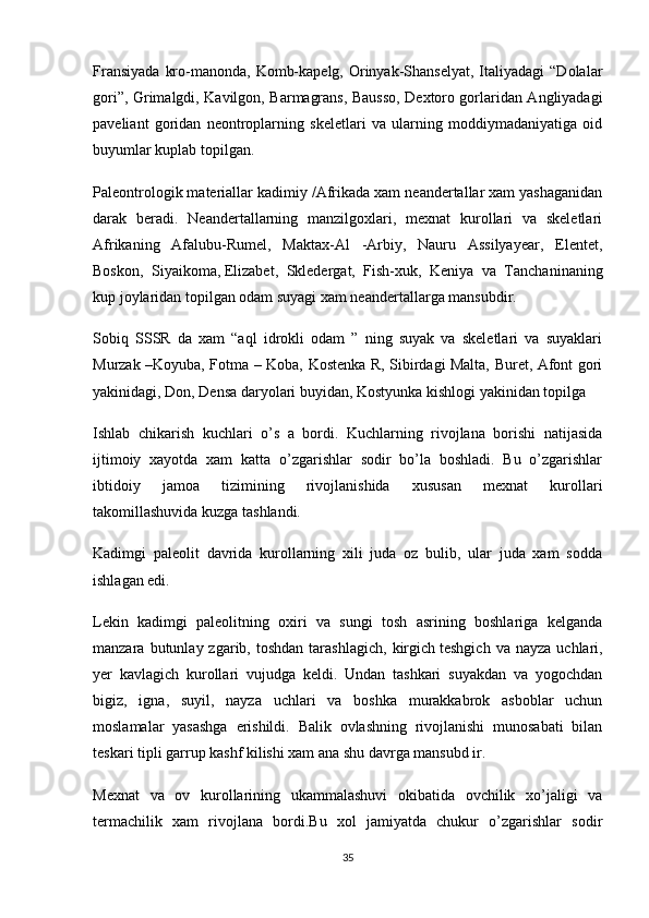 Fransiyada   kro-manonda,  Komb-kapelg,  Orinyak-Shanselyat,  Italiyadagi   “Dolalar
gori”, Grimalgdi, Kavilgon, Barmagrans, Bausso, Dextoro gorlaridan Angliyadagi
paveliant   goridan   neontroplarning   skeletlari   va   ularning   moddiymadaniyatiga   oid
buyumlar kuplab topilgan.
Paleontrologik materiallar kadimiy /Afrikada xam neandertallar xam yashaganidan
darak   beradi.   Neandertallarning   manzilgoxlari,   mexnat   kurollari   va   skeletlari
Afrikaning   Afalubu-Rumel,   Maktax-Al   -Arbiy,   Nauru   Assilyayear,   Elentet,
Boskon,   Siyaikoma,   Elizabet ,   Skledergat,   Fish-xuk,   Keniya   va   Tanchaninaning
kup joylaridan topilgan odam suyagi xam neandertallarga mansubdir.
Sobiq   SSSR   da   xam   “aql   idrokli   odam   ”   ning   suyak   va   skeletlari   va   suyaklari
Murzak –Koyuba, Fotma – Koba, Kostenka R, Sibirdagi Malta, Buret, Afont gori
yakinidagi, Don, Densa daryolari buyidan, Kostyunka kishlogi yakinidan topilga
Ishlab   chikarish   kuchlari   o’s   a   bordi.   Kuchlarning   rivojlana   borishi   natijasida
ijtimoiy   xayotda   xam   katta   o’zgarishlar   sodir   bo’la   boshladi.   Bu   o’zgarishlar
ibtidoiy   jamoa   tizimining   rivojlanishida   xususan   mexnat   kurollari
takomillashuvida kuzga tashlandi.
Kadimgi   paleolit   davrida   kurollarning   xili   juda   oz   bulib,   ular   juda   xam   sodda
ishlagan edi.
Lekin   kadimgi   paleolitning   oxiri   va   sungi   tosh   asrining   boshlariga   kelganda
manzara  butunlay  zgarib,  toshdan  tarashlagich,   kirgich   teshgich  va   nayza  uchlari ,
yer   kavlagich   kurollari   vujudga   keldi.   Undan   tashkari   suyakdan   va   yogochdan
bigiz,   igna,   suyil,   nayza   uchlari   va   boshka   murakkabrok   asboblar   uchun
moslamalar   yasashga   erishildi.   Balik   ovlashning   rivojlanishi   munosabati   bilan
teskari tipli garrup kashf kilishi xam ana shu davrga mansubd ir.
Mexnat   va   ov   kurollarining   ukammalashuvi   okibatida   ovchilik   xo’jaligi   va
termachilik   xam   rivojlana   bordi.Bu   xol   jamiyatda   chukur   o’zgarishlar   sodir
35 