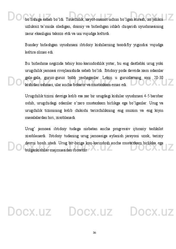 bo’lishiga sabab bo’ldi. Tirikchilik, xayot-mamot uchun bo’lgan kurash, xo’jalikni
uzluksiz   ta’minla   oladigan,   doimiy   va   birlashgan   ishlab   chiqarish   uyushmasining
zarur ekanligini takozo etdi va uni vujudga keltirdi.
Bunday   birlashgan   uyushmani   ibtidoiy   kishilarning   tasodifiy   yigindisi   vujudga
keltira olmas edi.
Bu   birlashma   negizida   tabiiy   kon-karindoshlik   yotar,   bu   eng   dastlabki   urug   yoki
urugchilik jamoasi rivojlanishida sabab bo’ldi. Ibtidoiy poda davrida xam odamlar
gala-gala,   gurux-gurux   bulib   yashaganlar.   Lekin   u   guruxlarning   soni   20-30
kishidan oshmas, ular ancha bekaror va mustaxkam emas edi.
Urugchilik tizimi davriga kelib esa xar bir urugdagi kishilar uyushmasi 4-5 barobar
oshib,   urugchidagi   odamlar   o’zaro   mustaxkam   birlikga   ega   bo’lganlar.   Urug   va
urugchilik   tizimining   kelib   chikishi   tarixchilikning   eng   muxim   va   eng   kiyin
masalalardan biri, xisoblanadi.
Urug’   jamoasi   ibtidoiy   tudaga   nisbatan   ancha   progressiv   ijtimoiy   tashkilot
xisoblanardi.   Ibtidoiy   tudaning   urug   jamoasiga   aylanish   jarayoni   uzok,   tarixiy
davrni   bosib   utadi.   Urug   bir-biriga   kon-karindosh   ancha   mustaxkam   birlikka   ega
bulgankishilar majmuasidan iboratdir.
36 