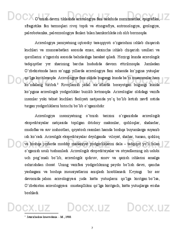 O’tmish davrni tiklashda arxeologiya fani tarkibida numizmatika, epigrafika,
sfragistika   fan   tarmoqlari   rivoj   topdi   va   etnografiya,   antronologiya,   geologiya,
paleobotanika, paleozoologiya fanlari bilan hamkorlikda ish olib bormoqda.
Arxeologiya   jamiyatning   iqtisodiy   taraqqiyoti   o’zgarishini   ishlab   chiqarish
kuchlari   va   munosabatlari   asosida   emas,   aksincha   ishlab   chiqarish   usullari   va
qurollarini o’zgarishi asosida baholashga harakat qiladi. Hozirgi kunda arxeologik
tadqiqotlar   yer   sharining   barcha   hududida   davom   ettirilmoqda.   Jumladan
O’zbekistonda   ham   so’nggi   yillarda   arxeologiya   fani   sohasida   ko’pgina   yutuqlar
qo’lga kiritilmoqda. Arxeologiya fani oldida bugungi kunda ba’zi muammolar ham
ko’ndalang   turibdi. 3
  Rivojlanish   jadal   sur’atlarda   borayotgan   bugungi   kunda
ko’pgina   arxeologik   yodgorliklar   buzilib   ketmoqda.   Arxeologlar   oldidagi   vazifa
insonlar   yoki   tabiat   kuchlari   faoliyati   natijasida   yo’q   bo’lib   ketish   xavfi   ostida
turgan yodgorliklarni birinchi bo’lib o’rganishdir.
Arxeologiya   insoniyatning   o’tmish   tarixini   o’rganishda   arxeologik
ekspeditsiyalar   natijasida   topilgan   ibtidoiy   makonlar,   qishloqlar,   shaharlar,
mudofaa va suv inshootlari, qoyatosh rasmlari hamda boshqa buyumlarga suyanib
ish ko’radi. Arxeolgik ekspeditsiyalar  deyilganda   viloyat, shahar, tuman, qishloq
va   boshqa   joylarda   moddiy   madaniyat   yodgorliklarini   dala   –   tadqiqot   yo’li   bilan
o’rganish usuli tushuniladi. Arxeologik ekspeditsiyalar va otryadlarning ish uslubi
uch   pog’onali   bo’lib,   arxeologik   qidiruv,   sinov   va   qazish   ishlarini   amalga
oshirishdan   iborat.   Uning   vazifasi   yodgorlikning   paydo   bo’lish   davri,   qancha
yashagani   va   boshqa   xususiyatlarini   aniqlash   hisoblanadi.   Keyingi     bir   asr
davomida   jahon     arxeologiyasi     juda     katta     yutuqlarni     qo’lga     kiritgan   bo’lsa,
O’zbekiston   arxeologiyasi     mustaqillikni   qo’lga   kiritgach,   katta   yutuqlarga   erisha
boshladi. 
3
  . Istoricheskoe kraevedenie. - M., 1980.
7 