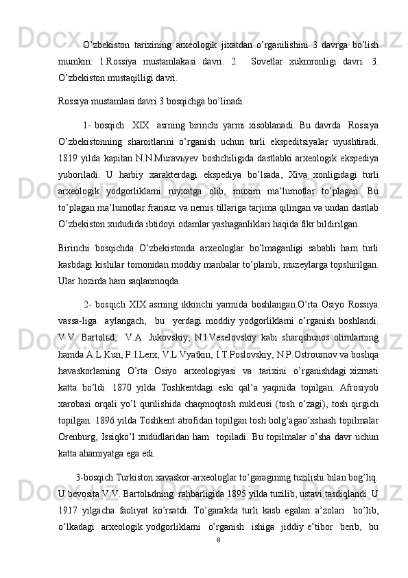 O’zbekiston   tarixining   arxeologik   jixatdan   o’rganilishini   3   davrga   bo’lish
mumkin:   1.Rossiya   mustamlakasi   davri.   2.     Sovetlar   xukmronligi   davri.   3.
O’zbekiston mustaqilligi davri.
Rossiya mustamlasi davri 3 bosqichga bo’linadi.
1-   bosqich     XIX     asrning   birinchi   yarmi   xisoblanadi.   Bu   davrda     Rossiya
O’zbekistonning   sharoitlarini   o’rganish   uchun   turli   ekspeditsiyalar   uyushtiradi.
1819   yilda   kapitan   N.N.Muravьyev   boshchiligida   dastlabki   arxeologik   ekspediya
yuboriladi.   U   harbiy   xarakterdagi   ekspediya   bo’lsada,   Xiva   xonligidagi   turli
arxeologik   yodgorliklarni   ruyxatga   olib,   muxim   ma’lumotlar   to’plagan.   Bu
to’plagan ma’lumotlar fransuz va nemis tillariga tarjima qilingan va undan dastlab
O’zbekiston xududida ibtidoyi odamlar yashaganliklari haqida fikr bildirilgan. 
Birinchi   bosqichda   O’zbekistonda   arxeologlar   bo’lmaganligi   sababli   ham   turli
kasbdagi kishilar tomonidan moddiy manbalar to’planib, muzeylarga topshirilgan.
Ular hozirda ham saqlanmoqda.    
              2-   bosqich   XIX   asrning   ikkinchi   yarmida   boshlangan.O’rta   Osiyo   Rossiya
vassa-liga     aylangach,     bu     yerdagi   moddiy   yodgorliklarni   o’rganish   boshlandi.
V.V.   Bartolьd,     V.A.   Jukovskiy,   N.I.Veselovskiy   kabi   sharqshunos   olimlarning
hamda A.L.Kun, P.I.Lerx, V.L.Vyatkin, I.T.Poslovskiy, N.P.Ostroumov va boshqa
havaskorlarning     O’rta     Osiyo     arxeologiyasi     va     tarixini     o’rganishdagi   xizmati
katta   bo’ldi.   1870   yilda   Toshkentdagi   eski   qal’a   yaqinida   topilgan.   Afrosiyob
xarobasi   orqali   yo’l   qurilishida   chaqmoqtosh   nukleusi   (tosh   o’zagi),   tosh   qirgich
topilgan. 1896 yilda Toshkent atrofidan topilgan tosh bolg’agao’xshash topilmalar
Orenburg,   Issiqko’l   xududlaridan   ham     topiladi.   Bu   topilmalar   o’sha   davr   uchun
katta ahamiyatga ega edi.  
       3-bosqich Turkiston xavaskor-arxeologlar to’garagining tuzilishi bilan bog’liq.
U bevosita V.V. Bartolьdning  rahbarligida 1895 yilda tuzilib, ustavi tasdiqlandi. U
1917   yilgacha   faoliyat   ko’rsatdi.   To’garakda   turli   kasb   egalari   a’zolari     bo’lib,
o’lkadagi     arxeologik   yodgorliklarni     o’rganish     ishiga     jiddiy   e’tibor     berib,     bu
8 