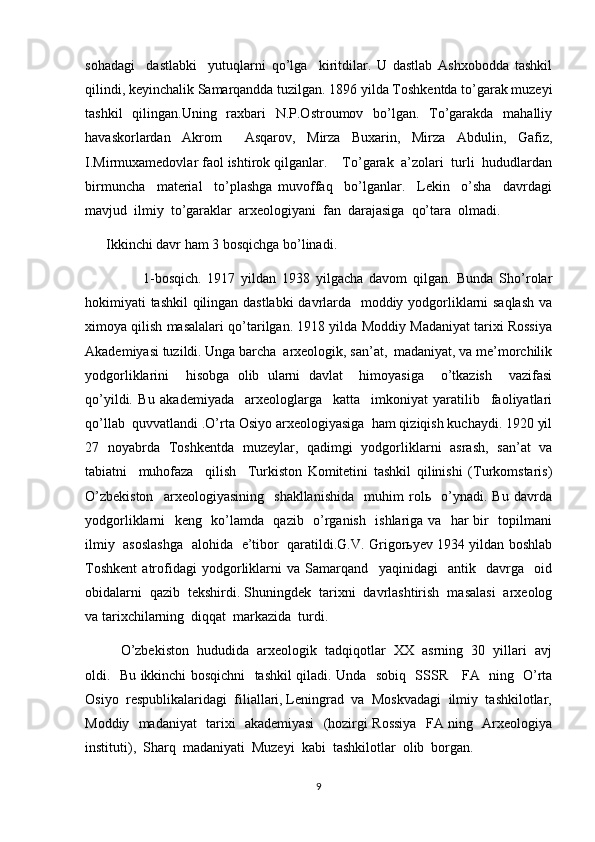 sohadagi     dastlabki     yutuqlarni   qo’lga     kiritdilar.   U   dastlab   Ashxobodda   tashkil
qilindi, keyinchalik Samarqandda tuzilgan. 1896 yilda Toshkentda to’garak muzeyi
tashkil   qilingan.Uning   raxbari   N.P.Ostroumov   bo’lgan.   To’garakda   mahalliy
havaskorlardan   Akrom     Asqarov,   Mirza   Buxarin,   Mirza   Abdulin,   Gafiz,
I.Mirmuxamedovlar faol ishtirok qilganlar.    To’garak  a’zolari  turli  hududlardan
birmuncha     material     to’plashga   muvoffaq     bo’lganlar.     Lekin     o’sha     davrdagi
mavjud  ilmiy  to’garaklar  arxeologiyani  fan  darajasiga  qo’tara  olmadi.
      Ikkinchi davr ham 3 bosqichga bo’linadi.
                    1-bosqich.   1917   yildan   1938   yilgacha   davom   qilgan.   Bunda   Sho’rolar
hokimiyati tashkil qilingan dastlabki  davrlarda   moddiy yodgorliklarni saqlash va
ximoya qilish masalalari qo’tarilgan. 1918 yilda Moddiy Madaniyat tarixi Rossiya
Akademiyasi tuzildi. Unga barcha  arxeologik, san’at,  madaniyat, va me’morchilik
yodgorliklarini     hisobga   olib   ularni   davlat     himoyasiga     o’tkazish     vazifasi
qo’yildi.   Bu   akademiyada     arxeologlarga     katta     imkoniyat   yaratilib     faoliyatlari
qo’llab  quvvatlandi .O’rta Osiyo arxeologiyasiga  ham qiziqish kuchaydi. 1920 yil
27   noyabrda   Toshkentda   muzeylar,   qadimgi   yodgorliklarni   asrash,   san’at   va
tabiatni     muhofaza     qilish     Turkiston   Komitetini   tashkil   qilinishi   (Turkomstaris)
O’zbekiston     arxeologiyasining     shakllanishida     muhim   rolь     o’ynadi.   Bu   davrda
yodgorliklarni   keng   ko’lamda   qazib   o’rganish   ishlariga va   har bir   topilmani
ilmiy   asoslashga   alohida   e’tibor   qaratildi.G.V. Grigorьyev 1934 yildan boshlab
Toshkent   atrofidagi   yodgorliklarni   va   Samarqand     yaqinidagi     antik     davrga     oid
obidalarni  qazib  tekshirdi. Shuningdek  tarixni  davrlashtirish  masalasi  arxeolog
va tarixchilarning  diqqat  markazida  turdi. 
O’zbekiston  hududida  arxeologik  tadqiqotlar  XX  asrning  30  yillari  avj
oldi.   Bu ikkinchi bosqichni   tashkil qiladi. Unda   sobiq   SSSR     FA   ning   O’rta
Osiyo  respublikalaridagi  filiallari, Leningrad  va  Moskvadagi  ilmiy  tashkilotlar,
Moddiy   madaniyat   tarixi   akademiyasi   (hozirgi Rossiya   FA ning   Arxeologiya
instituti),  Sharq  madaniyati  Muzeyi  kabi  tashkilotlar  olib  borgan.
9 