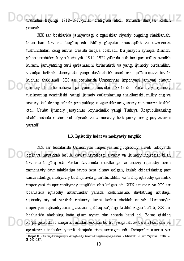 urushdan   keyingi   1918–1922-yillar   oralig‘ida   aholi   turmush   darajasi   keskin
pasaydi.
XX   asr   boshlarida   jamiyatdagi   o‘zgarishlar   siyosiy   ongning   shakllanishi
bilan   ham   bevosita   bog‘liq   edi.   Milliy   g‘oyalar,   mustaqillik   va   suverenitet
tushunchalari   keng   omma   orasida   tarqala   boshladi.   Bu   jarayon   ayniqsa   Birinchi
jahon   urushidan   keyin   kuchaydi.   1919–1922-yillarda   olib   borilgan   milliy   ozodlik
kurashi   jamiyatning   turli   qatlamlarini   birlashtirdi   va   yangi   ijtimoiy   birdamlikni
vujudga   keltirdi.   Jamiyatda   yangi   davlatchilik   asoslarini   qo‘llab-quvvatlovchi
kuchlar   shakllandi.   XX   asr   boshlarida   Usmoniylar   imperiyasi   jamiyati   chuqur
ijtimoiy   transformatsiya   jarayonini   boshdan   kechirdi.   An’anaviy   ijtimoiy
tuzilmaning   yemirilishi,   yangi   ijtimoiy   qatlamlarning   shakllanishi,   milliy   ong   va
siyosiy faollikning oshishi  jamiyatdagi o‘zgarishlarning asosiy  mazmunini tashkil
etdi.   Ushbu   ijtimoiy   jarayonlar   keyinchalik   yangi   Turkiya   Respublikasining
shakllanishida   muhim   rol   o‘ynadi   va   zamonaviy   turk   jamiyatining   poydevorini
yaratdi 5
.
1.3. Iqtisodiy holat va moliyaviy tanglik
XX   asr   boshlarida   Usmoniylar   imperiyasining   iqtisodiy   ahvoli   nihoyatda
og‘ir   va   murakkab   bo‘lib,   davlat   hayotidagi   siyosiy   va   ijtimoiy   inqirozlar   bilan
bevosita   bog‘liq   edi.   Asrlar   davomida   shakllangan   an’anaviy   iqtisodiy   tizim
zamonaviy   davr   talablariga   javob   bera   olmay   qolgan,   ishlab   chiqarishning   past
samaradorligi, moliyaviy boshqaruvdagi tartibsizliklar va tashqi iqtisodiy qaramlik
imperiyani   chuqur   moliyaviy   tanglikka   olib   kelgan   edi.   XIX   asr   oxiri   va   XX   asr
boshlarida   iqtisodiy   muammolar   yanada   keskinlashib,   davlatning   mustaqil
iqtisodiy   siyosat   yuritish   imkoniyatlarini   keskin   cheklab   qo‘ydi.   Usmoniylar
imperiyasi   iqtisodiyotining   asosini   qishloq   xo‘jaligi   tashkil   etgan   bo‘lib,   XX   asr
boshlarida   aholining   katta   qismi   aynan   shu   sohada   band   edi.   Biroq   qishloq
xo‘jaligida ishlab chiqarish usullari eskicha bo‘lib, yerga ishlov berish texnikasi va
agrotexnik   tadbirlar   yetarli   darajada   rivojlanmagan   edi.   Dehqonlar   asosan   yer
5
  Karpat K.  Usmoniylar imperiyasida iqtisodiy tanazzul va ijtimoiy oqibatlar . – Istanbul: İletişim Yayınları, 2009. – 
B. 142–147.
10 