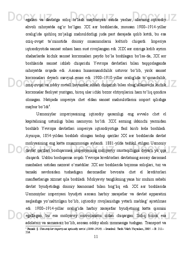 egalari   va   davlatga   soliq   to‘lash   majburiyati   ostida   yashar,   ularning   iqtisodiy
ahvoli   nihoyatda   og‘ir   bo‘lgan.   XX   asr   boshlarida,   xususan   1900–1914-yillar
oralig‘ida   qishloq   xo‘jaligi   mahsuldorligi   juda   past   darajada   qolib   ketdi,   bu   esa
oziq-ovqat   ta’minotida   doimiy   muammolarni   keltirib   chiqardi.   Imperiya
iqtisodiyotida sanoat sohasi ham sust rivojlangan edi. XIX asr oxiriga kelib ayrim
shaharlarda   kichik   sanoat   korxonalari   paydo   bo‘la   boshlagan   bo‘lsa-da,   XX   asr
boshlarida   sanoat   ishlab   chiqarishi   Yevropa   davlatlari   bilan   taqqoslaganda
nihoyatda   orqada   edi.   Asosan   hunarmandchilik   ustuvor   bo‘lib,   yirik   sanoat
korxonalari   deyarli   mavjud   emas   edi.   1900–1910-yillar   oralig‘ida   to‘qimachilik,
oziq-ovqat va oddiy metall buyumlar ishlab chiqarish bilan shug‘ullanuvchi kichik
korxonalar faoliyat yuritgan, biroq ular ichki bozor ehtiyojlarini ham to‘liq qondira
olmagan.   Natijada   imperiya   chet   eldan   sanoat   mahsulotlarini   import   qilishga
majbur bo‘ldi 6
.
Usmoniylar   imperiyasining   iqtisodiy   qaramligi   eng   avvalo   chet   el
kapitalining   ustunligi   bilan   namoyon   bo‘ldi.   XIX   asrning   ikkinchi   yarmidan
boshlab   Yevropa   davlatlari   imperiya   iqtisodiyotiga   faol   kirib   kela   boshladi.
Ayniqsa,   1854-yildan   boshlab   olingan   tashqi   qarzlar   XX   asr   boshlarida   davlat
moliyasining eng katta muammosiga  aylandi. 1881-yilda  tashkil  etilgan Usmoniy
davlat qarzlari boshqarmasi  imperiyaning moliyaviy mustaqilligini deyarli yo‘qqa
chiqardi. Ushbu boshqarma orqali Yevropa kreditorlari davlatning asosiy daromad
manbalari ustidan nazorat o‘rnatdilar. XX asr boshlarida bojxona soliqlari, tuz va
tamaki   savdosidan   tushadigan   daromadlar   bevosita   chet   el   kreditorlari
manfaatlariga xizmat qila boshladi. Moliyaviy tanglikning yana bir muhim sababi
davlat   byudjetidagi   doimiy   kamomad   bilan   bog‘liq   edi.   XX   asr   boshlarida
Usmoniylar   imperiyasi   byudjeti   asosan   harbiy   xarajatlar   va   davlat   apparatini
saqlashga   yo‘naltirilgan   bo‘lib,   iqtisodiy   rivojlanishga   yetarli   mablag‘   ajratilmas
edi.   1900–1914-yillar   oralig‘ida   harbiy   xarajatlar   byudjetning   katta   qismini
egallagan,   bu   esa   moliyaviy   muvozanatni   izdan   chiqargan.   Soliq   tizimi   esa
adolatsiz va samarasiz bo‘lib, asosan oddiy aholi zimmasiga tushgan. Transport va
6
  Pamuk Ş.  Usmoniylar imperiyasi iqtisodiy tarixi (1800–1914) . – Istanbul: Tarih Vakfı Yayınları, 2005. – B. 211–
216.
11 
