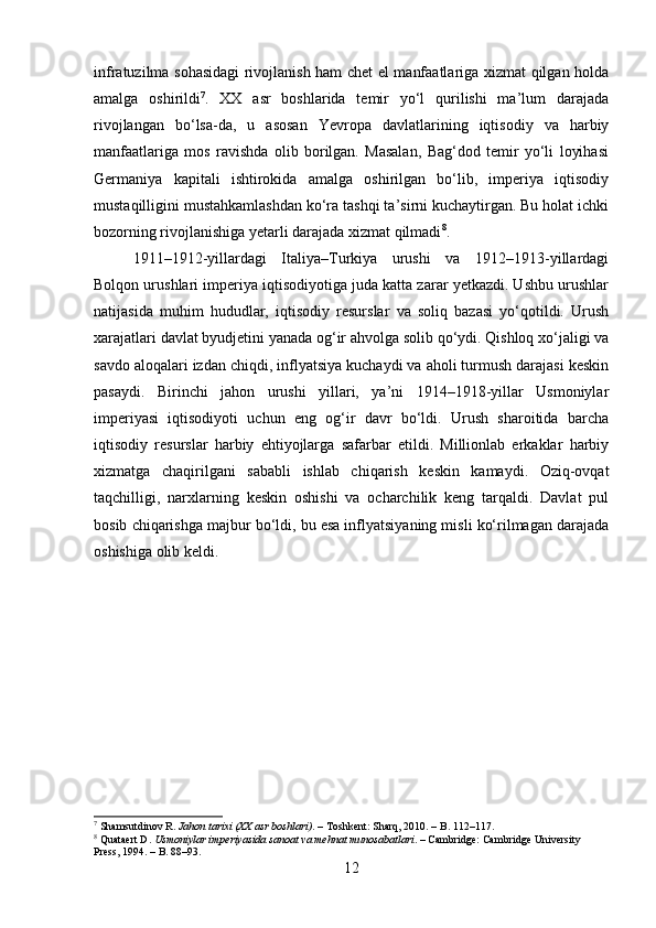 infratuzilma sohasidagi  rivojlanish ham chet el manfaatlariga xizmat qilgan holda
amalga   oshirildi 7
.   XX   asr   boshlarida   temir   yo‘l   qurilishi   ma’lum   darajada
rivojlangan   bo‘lsa-da,   u   asosan   Yevropa   davlatlarining   iqtisodiy   va   harbiy
manfaatlariga   mos   ravishda   olib   borilgan.   Masalan,   Bag‘dod   temir   yo‘li   loyihasi
Germaniya   kapitali   ishtirokida   amalga   oshirilgan   bo‘lib,   imperiya   iqtisodiy
mustaqilligini mustahkamlashdan ko‘ra tashqi ta’sirni kuchaytirgan. Bu holat ichki
bozorning rivojlanishiga yetarli darajada xizmat qilmadi 8
.
1911–1912-yillardagi   Italiya–Turkiya   urushi   va   1912–1913-yillardagi
Bolqon urushlari imperiya iqtisodiyotiga juda katta zarar yetkazdi. Ushbu urushlar
natijasida   muhim   hududlar,   iqtisodiy   resurslar   va   soliq   bazasi   yo‘qotildi.   Urush
xarajatlari davlat byudjetini yanada og‘ir ahvolga solib qo‘ydi. Qishloq xo‘jaligi va
savdo aloqalari izdan chiqdi, inflyatsiya kuchaydi va aholi turmush darajasi keskin
pasaydi.   Birinchi   jahon   urushi   yillari,   ya’ni   1914–1918-yillar   Usmoniylar
imperiyasi   iqtisodiyoti   uchun   eng   og‘ir   davr   bo‘ldi.   Urush   sharoitida   barcha
iqtisodiy   resurslar   harbiy   ehtiyojlarga   safarbar   etildi.   Millionlab   erkaklar   harbiy
xizmatga   chaqirilgani   sababli   ishlab   chiqarish   keskin   kamaydi.   Oziq-ovqat
taqchilligi,   narxlarning   keskin   oshishi   va   ocharchilik   keng   tarqaldi.   Davlat   pul
bosib chiqarishga majbur bo‘ldi, bu esa inflyatsiyaning misli ko‘rilmagan darajada
oshishiga olib keldi.
7
  Shamsutdinov R.  Jahon tarixi (XX asr boshlari) . – Toshkent: Sharq, 2010. – B. 112–117.
8
  Quataert D.  Usmoniylar imperiyasida sanoat va mehnat munosabatlari . – Cambridge: Cambridge University 
Press, 1994. – B. 88–93.
12 