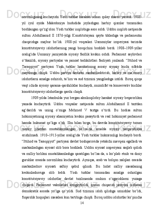 noroziligining kuchayishi Yosh turklar harakati uchun qulay sharoit yaratdi. 1908-
yil   iyul   oyida   Makedoniya   hududida   joylashgan   harbiy   qismlar   tomonidan
boshlangan qo‘zg‘olon Yosh turklar inqilobiga asos soldi. Ushbu inqilob natijasida
sulton   Abdulhamid   II   1876-yilgi   Konstitutsiyani   qayta   tiklashga   va   parlamentni
chaqirishga   majbur   bo‘ldi.   1908-yil   voqealari   Usmoniylar   imperiyasi   tarixida
konstitutsiyaviy   islohotlarning   yangi   bosqichini   boshlab   berdi.   1908–1909-yillar
oralig‘ida   Usmoniy   jamiyatida   siyosiy   faollik   keskin   oshdi.   Parlament   saylovlari
o‘tkazildi,   siyosiy   partiyalar   va   jamoat   tashkilotlari   faoliyati   jonlandi.   “Ittihod   va
Taraqqiyot”   partiyasi   Yosh   turklar   harakatining   asosiy   siyosiy   kuchi   sifatida
maydonga   chiqdi.   Ushbu   partiya   davlatni   markazlashtirish,   harbiy   va   ma’muriy
islohotlarni amalga oshirish, ta’lim va sud tizimini yangilashga intildi. Biroq qisqa
vaqt ichida siyosiy qarama-qarshiliklar kuchaydi, muxolifat va konservativ kuchlar
konstitutsiyaviy islohotlarga qarshi chiqdi.
1909-yilda Istanbulda yuz bergan aksilinqilobiy harakat siyosiy beqarorlikni
yanada   kuchaytirdi.   Ushbu   voqealar   natijasida   sulton   Abdulhamid   II   taxtdan
ag‘darildi   va   uning   o‘rniga   Mehmed   V   taxtga   o‘tirdi.   Bu   hodisa   sulton
hokimiyatining siyosiy ahamiyatini keskin pasaytirdi va real hokimiyat parlament
hamda   hukumat   qo‘liga   o‘tdi.   Shu   bilan   birga,   bu   davrda   konstitutsiyaviy   tuzum
rasmiy   jihatdan   mustahkamlangan   bo‘lsa-da,   amalda   siyosiy   barqarorlikka
erishilmadi. 1910–1913-yillar oralig‘ida Yosh turklar hukmronligi kuchayib bordi.
“Ittihod va Taraqqiyot” partiyasi davlat boshqaruvida yetakchi mavqeni egalladi va
markazlashgan siyosat olib bora boshladi. Ushbu siyosat imperiyani saqlab qolish
va milliy birlikni mustahkamlashga  qaratilgan bo‘lsa-da, u ko‘plab etnik va diniy
guruhlar orasida norozilikni kuchaytirdi. Ayniqsa, arab va bolqon xalqlari orasida
markazlashuv   siyosati   salbiy   qabul   qilindi.   Bu   holat   milliy   masalaning
keskinlashuviga   olib   keldi.   Yosh   turklar   tomonidan   amalga   oshirilgan
konstitutsiyaviy   islohotlar   davlat   tuzilmasida   muhim   o‘zgarishlarni   yuzaga
chiqardi.   Parlament   vakolatlari   kengaytirildi,   qonun   chiqarish   jarayoni   nisbatan
demokratik   asosda   yo‘lga   qo‘yildi.   Sud   tizimini   isloh   qilishga   urinishlar   bo‘ldi,
fuqarolik huquqlari masalasi kun tartibiga chiqdi. Biroq ushbu islohotlar ko‘pincha
14 