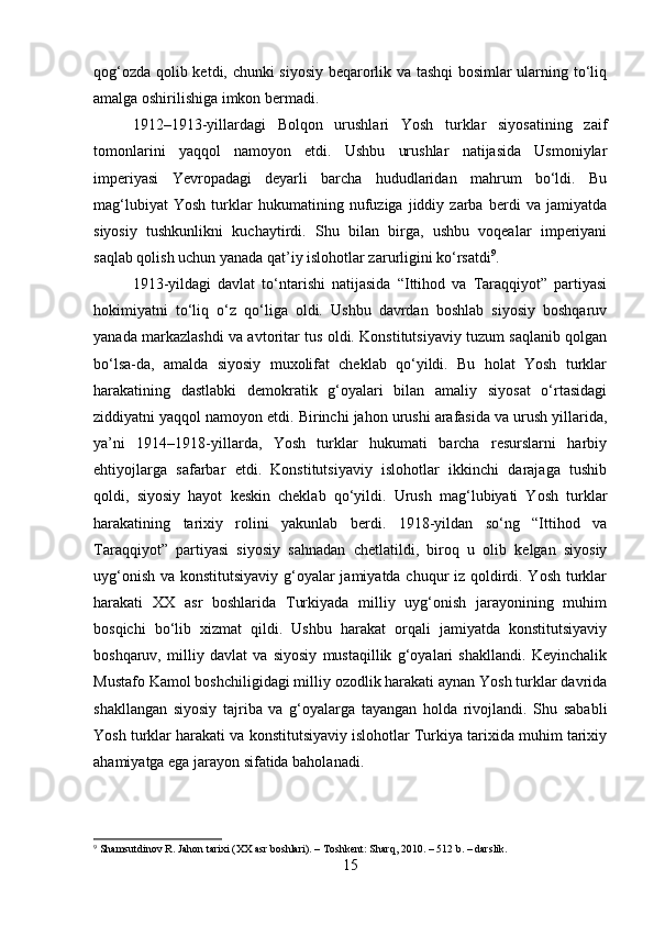 qog‘ozda qolib ketdi, chunki siyosiy beqarorlik va tashqi bosimlar ularning to‘liq
amalga oshirilishiga imkon bermadi.
1912–1913-yillardagi   Bolqon   urushlari   Yosh   turklar   siyosatining   zaif
tomonlarini   yaqqol   namoyon   etdi.   Ushbu   urushlar   natijasida   Usmoniylar
imperiyasi   Yevropadagi   deyarli   barcha   hududlaridan   mahrum   bo‘ldi.   Bu
mag‘lubiyat   Yosh   turklar   hukumatining   nufuziga   jiddiy   zarba   berdi   va   jamiyatda
siyosiy   tushkunlikni   kuchaytirdi.   Shu   bilan   birga,   ushbu   voqealar   imperiyani
saqlab qolish uchun yanada qat’iy islohotlar zarurligini ko‘rsatdi 9
.
1913-yildagi   davlat   to‘ntarishi   natijasida   “Ittihod   va   Taraqqiyot”   partiyasi
hokimiyatni   to‘liq   o‘z   qo‘liga   oldi.   Ushbu   davrdan   boshlab   siyosiy   boshqaruv
yanada markazlashdi va avtoritar tus oldi. Konstitutsiyaviy tuzum saqlanib qolgan
bo‘lsa-da,   amalda   siyosiy   muxolifat   cheklab   qo‘yildi.   Bu   holat   Yosh   turklar
harakatining   dastlabki   demokratik   g‘oyalari   bilan   amaliy   siyosat   o‘rtasidagi
ziddiyatni yaqqol namoyon etdi. Birinchi jahon urushi arafasida va urush yillarida,
ya’ni   1914–1918-yillarda,   Yosh   turklar   hukumati   barcha   resurslarni   harbiy
ehtiyojlarga   safarbar   etdi.   Konstitutsiyaviy   islohotlar   ikkinchi   darajaga   tushib
qoldi,   siyosiy   hayot   keskin   cheklab   qo‘yildi.   Urush   mag‘lubiyati   Yosh   turklar
harakatining   tarixiy   rolini   yakunlab   berdi.   1918-yildan   so‘ng   “Ittihod   va
Taraqqiyot”   partiyasi   siyosiy   sahnadan   chetlatildi,   biroq   u   olib   kelgan   siyosiy
uyg‘onish va konstitutsiyaviy g‘oyalar  jamiyatda chuqur iz qoldirdi. Yosh turklar
harakati   XX   asr   boshlarida   Turkiyada   milliy   uyg‘onish   jarayonining   muhim
bosqichi   bo‘lib   xizmat   qildi.   Ushbu   harakat   orqali   jamiyatda   konstitutsiyaviy
boshqaruv,   milliy   davlat   va   siyosiy   mustaqillik   g‘oyalari   shakllandi.   Keyinchalik
Mustafo Kamol boshchiligidagi milliy ozodlik harakati aynan Yosh turklar davrida
shakllangan   siyosiy   tajriba   va   g‘oyalarga   tayangan   holda   rivojlandi.   Shu   sababli
Yosh turklar harakati va konstitutsiyaviy islohotlar Turkiya tarixida muhim tarixiy
ahamiyatga ega jarayon sifatida baholanadi.
9
  Shamsutdinov R.  Jahon tarixi (XX asr boshlari). – Toshkent: Sharq, 2010. – 512 b. – darslik.
15 