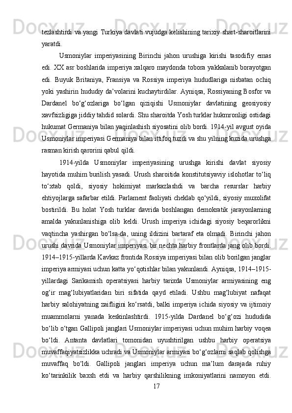 tezlashtirdi va yangi Turkiya davlati vujudga kelishining tarixiy shart-sharoitlarini
yaratdi.
Usmoniylar   imperiyasining   Birinchi   jahon   urushiga   kirishi   tasodifiy   emas
edi. XX asr boshlarida imperiya xalqaro maydonda tobora yakkalanib borayotgan
edi.   Buyuk   Britaniya,   Fransiya   va   Rossiya   imperiya   hududlariga   nisbatan   ochiq
yoki yashirin hududiy da’volarini kuchaytirdilar. Ayniqsa, Rossiyaning Bosfor va
Dardanel   bo‘g‘ozlariga   bo‘lgan   qiziqishi   Usmoniylar   davlatining   geosiyosiy
xavfsizligiga jiddiy tahdid solardi. Shu sharoitda Yosh turklar hukmronligi ostidagi
hukumat Germaniya bilan yaqinlashish siyosatini olib bordi. 1914-yil avgust oyida
Usmoniylar imperiyasi Germaniya bilan ittifoq tuzdi va shu yilning kuzida urushga
rasman kirish qarorini qabul qildi.
1914-yilda   Usmoniylar   imperiyasining   urushga   kirishi   davlat   siyosiy
hayotida muhim burilish yasadi. Urush sharoitida konstitutsiyaviy islohotlar to‘liq
to‘xtab   qoldi,   siyosiy   hokimiyat   markazlashdi   va   barcha   resurslar   harbiy
ehtiyojlarga safarbar etildi. Parlament faoliyati cheklab qo‘yildi, siyosiy muxolifat
bostirildi.   Bu   holat   Yosh   turklar   davrida   boshlangan   demokratik   jarayonlarning
amalda   yakunlanishiga   olib   keldi.   Urush   imperiya   ichidagi   siyosiy   beqarorlikni
vaqtincha   yashirgan   bo‘lsa-da,   uning   ildizini   bartaraf   eta   olmadi.   Birinchi   jahon
urushi davrida Usmoniylar imperiyasi bir nechta harbiy frontlarda jang olib bordi.
1914–1915-yillarda Kavkaz frontida Rossiya imperiyasi bilan olib borilgan janglar
imperiya armiyasi uchun katta yo‘qotishlar bilan yakunlandi. Ayniqsa, 1914–1915-
yillardagi   Sarikamish   operatsiyasi   harbiy   tarixda   Usmoniylar   armiyasining   eng
og‘ir   mag‘lubiyatlaridan   biri   sifatida   qayd   etiladi.   Ushbu   mag‘lubiyat   nafaqat
harbiy salohiyatning zaifligini  ko‘rsatdi, balki  imperiya ichida siyosiy va ijtimoiy
muammolarni   yanada   keskinlashtirdi.   1915-yilda   Dardanel   bo‘g‘ozi   hududida
bo‘lib o‘tgan Gallipoli janglari Usmoniylar imperiyasi uchun muhim harbiy voqea
bo‘ldi.   Antanta   davlatlari   tomonidan   uyushtirilgan   ushbu   harbiy   operatsiya
muvaffaqiyatsizlikka uchradi va Usmoniylar armiyasi bo‘g‘ozlarni saqlab qolishga
muvaffaq   bo‘ldi.   Gallipoli   janglari   imperiya   uchun   ma’lum   darajada   ruhiy
ko‘tarinkilik   baxsh   etdi   va   harbiy   qarshilikning   imkoniyatlarini   namoyon   etdi.
17 