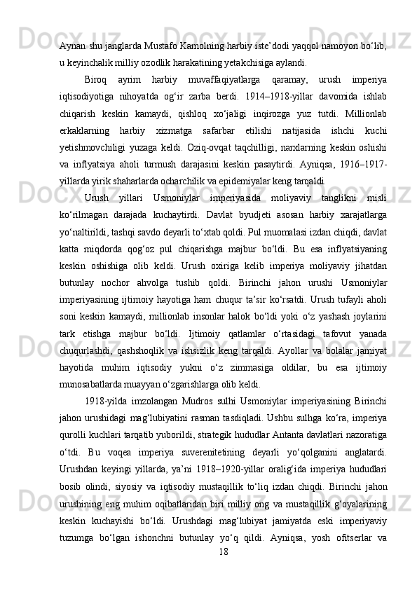 Aynan shu janglarda Mustafo Kamolning harbiy iste’dodi yaqqol namoyon bo‘lib,
u keyinchalik milliy ozodlik harakatining yetakchisiga aylandi.
Biroq   ayrim   harbiy   muvaffaqiyatlarga   qaramay,   urush   imperiya
iqtisodiyotiga   nihoyatda   og‘ir   zarba   berdi.   1914–1918-yillar   davomida   ishlab
chiqarish   keskin   kamaydi,   qishloq   xo‘jaligi   inqirozga   yuz   tutdi.   Millionlab
erkaklarning   harbiy   xizmatga   safarbar   etilishi   natijasida   ishchi   kuchi
yetishmovchiligi   yuzaga   keldi.   Oziq-ovqat   taqchilligi,   narxlarning   keskin   oshishi
va   inflyatsiya   aholi   turmush   darajasini   keskin   pasaytirdi.   Ayniqsa,   1916–1917-
yillarda yirik shaharlarda ocharchilik va epidemiyalar keng tarqaldi.
Urush   yillari   Usmoniylar   imperiyasida   moliyaviy   tanglikni   misli
ko‘rilmagan   darajada   kuchaytirdi.   Davlat   byudjeti   asosan   harbiy   xarajatlarga
yo‘naltirildi, tashqi savdo deyarli to‘xtab qoldi. Pul muomalasi izdan chiqdi, davlat
katta   miqdorda   qog‘oz   pul   chiqarishga   majbur   bo‘ldi.   Bu   esa   inflyatsiyaning
keskin   oshishiga   olib   keldi.   Urush   oxiriga   kelib   imperiya   moliyaviy   jihatdan
butunlay   nochor   ahvolga   tushib   qoldi.   Birinchi   jahon   urushi   Usmoniylar
imperiyasining   ijtimoiy   hayotiga   ham   chuqur   ta’sir   ko‘rsatdi.   Urush   tufayli   aholi
soni   keskin   kamaydi,   millionlab   insonlar   halok   bo‘ldi   yoki   o‘z   yashash   joylarini
tark   etishga   majbur   bo‘ldi.   Ijtimoiy   qatlamlar   o‘rtasidagi   tafovut   yanada
chuqurlashdi,   qashshoqlik   va   ishsizlik   keng   tarqaldi.   Ayollar   va   bolalar   jamiyat
hayotida   muhim   iqtisodiy   yukni   o‘z   zimmasiga   oldilar,   bu   esa   ijtimoiy
munosabatlarda muayyan o‘zgarishlarga olib keldi.
1918-yilda   imzolangan   Mudros   sulhi   Usmoniylar   imperiyasining   Birinchi
jahon   urushidagi   mag‘lubiyatini   rasman   tasdiqladi.   Ushbu   sulhga   ko‘ra,   imperiya
qurolli kuchlari tarqatib yuborildi, strategik hududlar Antanta davlatlari nazoratiga
o‘tdi.   Bu   voqea   imperiya   suverenitetining   deyarli   yo‘qolganini   anglatardi.
Urushdan   keyingi   yillarda,   ya’ni   1918–1920-yillar   oralig‘ida   imperiya   hududlari
bosib   olindi,   siyosiy   va   iqtisodiy   mustaqillik   to‘liq   izdan   chiqdi.   Birinchi   jahon
urushining   eng   muhim   oqibatlaridan   biri   milliy   ong   va   mustaqillik   g‘oyalarining
keskin   kuchayishi   bo‘ldi.   Urushdagi   mag‘lubiyat   jamiyatda   eski   imperiyaviy
tuzumga   bo‘lgan   ishonchni   butunlay   yo‘q   qildi.   Ayniqsa,   yosh   ofitserlar   va
18 