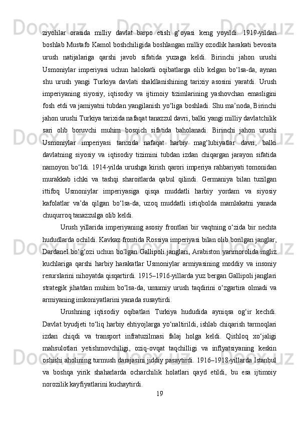 ziyolilar   orasida   milliy   davlat   barpo   etish   g‘oyasi   keng   yoyildi.   1919-yildan
boshlab Mustafo Kamol boshchiligida boshlangan milliy ozodlik harakati bevosita
urush   natijalariga   qarshi   javob   sifatida   yuzaga   keldi.   Birinchi   jahon   urushi
Usmoniylar   imperiyasi   uchun   halokatli   oqibatlarga   olib   kelgan   bo‘lsa-da,   aynan
shu   urush   yangi   Turkiya   davlati   shakllanishining   tarixiy   asosini   yaratdi.   Urush
imperiyaning   siyosiy,   iqtisodiy   va   ijtimoiy   tizimlarining   yashovchan   emasligini
fosh etdi va jamiyatni tubdan yangilanish yo‘liga boshladi. Shu ma’noda, Birinchi
jahon urushi Turkiya tarixida nafaqat tanazzul davri, balki yangi milliy davlatchilik
sari   olib   boruvchi   muhim   bosqich   sifatida   baholanadi.   Birinchi   jahon   urushi
Usmoniylar   imperiyasi   tarixida   nafaqat   harbiy   mag‘lubiyatlar   davri,   balki
davlatning   siyosiy   va   iqtisodiy   tizimini   tubdan   izdan   chiqargan   jarayon   sifatida
namoyon bo‘ldi. 1914-yilda urushga kirish qarori imperiya rahbariyati tomonidan
murakkab   ichki   va   tashqi   sharoitlarda   qabul   qilindi.   Germaniya   bilan   tuzilgan
ittifoq   Usmoniylar   imperiyasiga   qisqa   muddatli   harbiy   yordam   va   siyosiy
kafolatlar   va’da   qilgan   bo‘lsa-da,   uzoq   muddatli   istiqbolda   mamlakatni   yanada
chuqurroq tanazzulga olib keldi.
Urush  yillarida  imperiyaning asosiy  frontlari  bir  vaqtning o‘zida bir  nechta
hududlarda ochildi. Kavkaz frontida Rossiya imperiyasi bilan olib borilgan janglar,
Dardanel bo‘g‘ozi uchun bo‘lgan Gallipoli janglari, Arabiston yarimorolida ingliz
kuchlariga   qarshi   harbiy   harakatlar   Usmoniylar   armiyasining   moddiy   va   insoniy
resurslarini nihoyatda qisqartirdi. 1915–1916-yillarda yuz bergan Gallipoli janglari
strategik   jihatdan   muhim   bo‘lsa-da,   umumiy   urush   taqdirini   o‘zgartira   olmadi   va
armiyaning imkoniyatlarini yanada susaytirdi.
Urushning   iqtisodiy   oqibatlari   Turkiya   hududida   ayniqsa   og‘ir   kechdi.
Davlat byudjeti to‘liq harbiy ehtiyojlarga yo‘naltirildi, ishlab chiqarish tarmoqlari
izdan   chiqdi   va   transport   infratuzilmasi   falaj   holga   keldi.   Qishloq   xo‘jaligi
mahsulotlari   yetishmovchiligi,   oziq-ovqat   taqchilligi   va   inflyatsiyaning   keskin
oshishi aholining turmush darajasini jiddiy pasaytirdi. 1916–1918-yillarda Istanbul
va   boshqa   yirik   shaharlarda   ocharchilik   holatlari   qayd   etildi,   bu   esa   ijtimoiy
norozilik kayfiyatlarini kuchaytirdi.
19 