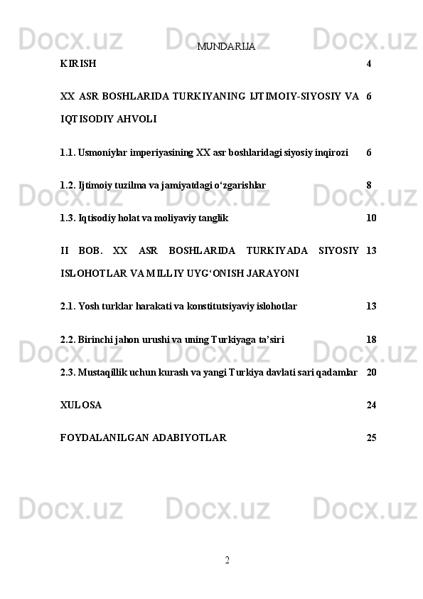 MUNDARIJA
KIRISH 4
XX   ASR   BOSHLARIDA   TURKIYANING   IJTIMOIY-SIYOSIY   VA
IQTISODIY AHVOLI 6
1.1. Usmoniylar imperiyasining XX asr boshlaridagi siyosiy inqirozi 6
1.2. Ijtimoiy tuzilma va jamiyatdagi o‘zgarishlar 8
1.3. Iqtisodiy holat va moliyaviy tanglik 10
II   BOB.   XX   ASR   BOSHLARIDA   TURKIYADA   SIYOSIY
ISLOHOTLAR VA MILLIY UYG‘ONISH JARAYONI 13
2.1. Yosh turklar harakati va konstitutsiyaviy islohotlar 13
2.2. Birinchi jahon urushi va uning Turkiyaga ta’siri 18
2.3. Mustaqillik uchun kurash va yangi Turkiya davlati sari qadamlar 20
XULOSA 24
FOYDALANILGAN ADABIYOTLA R 25
2 