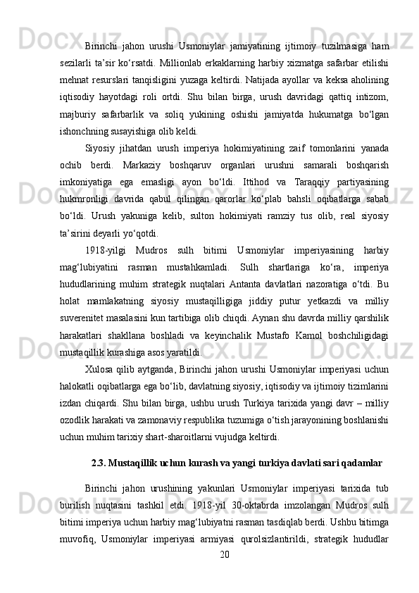 Birinchi   jahon   urushi   Usmoniylar   jamiyatining   ijtimoiy   tuzilmasiga   ham
sezilarli   ta’sir   ko‘rsatdi.   Millionlab   erkaklarning   harbiy   xizmatga   safarbar   etilishi
mehnat resurslari tanqisligini  yuzaga keltirdi. Natijada ayollar  va keksa  aholining
iqtisodiy   hayotdagi   roli   ortdi.   Shu   bilan   birga,   urush   davridagi   qattiq   intizom,
majburiy   safarbarlik   va   soliq   yukining   oshishi   jamiyatda   hukumatga   bo‘lgan
ishonchning susayishiga olib keldi.
Siyosiy   jihatdan   urush   imperiya   hokimiyatining   zaif   tomonlarini   yanada
ochib   berdi.   Markaziy   boshqaruv   organlari   urushni   samarali   boshqarish
imkoniyatiga   ega   emasligi   ayon   bo‘ldi.   Ittihod   va   Taraqqiy   partiyasining
hukmronligi   davrida   qabul   qilingan   qarorlar   ko‘plab   bahsli   oqibatlarga   sabab
bo‘ldi.   Urush   yakuniga   kelib,   sulton   hokimiyati   ramziy   tus   olib,   real   siyosiy
ta’sirini deyarli yo‘qotdi.
1918-yilgi   Mudros   sulh   bitimi   Usmoniylar   imperiyasining   harbiy
mag‘lubiyatini   rasman   mustahkamladi.   Sulh   shartlariga   ko‘ra,   imperiya
hududlarining   muhim   strategik   nuqtalari   Antanta   davlatlari   nazoratiga   o‘tdi.   Bu
holat   mamlakatning   siyosiy   mustaqilligiga   jiddiy   putur   yetkazdi   va   milliy
suverenitet masalasini kun tartibiga olib chiqdi. Aynan shu davrda milliy qarshilik
harakatlari   shakllana   boshladi   va   keyinchalik   Mustafo   Kamol   boshchiligidagi
mustaqillik kurashiga asos yaratildi.
Xulosa   qilib   aytganda,   Birinchi   jahon   urushi   Usmoniylar   imperiyasi   uchun
halokatli oqibatlarga ega bo‘lib, davlatning siyosiy, iqtisodiy va ijtimoiy tizimlarini
izdan chiqardi. Shu bilan birga, ushbu urush Turkiya tarixida yangi davr – milliy
ozodlik harakati va zamonaviy respublika tuzumiga o‘tish jarayonining boshlanishi
uchun muhim tarixiy shart-sharoitlarni vujudga keltirdi.
2.3. Mustaqillik uchun kurash va yangi turkiya davlati sari qadamlar
Birinchi   jahon   urushining   yakunlari   Usmoniylar   imperiyasi   tarixida   tub
burilish   nuqtasini   tashkil   etdi.   1918-yil   30-oktabrda   imzolangan   Mudros   sulh
bitimi imperiya uchun harbiy mag‘lubiyatni rasman tasdiqlab berdi. Ushbu bitimga
muvofiq,   Usmoniylar   imperiyasi   armiyasi   qurolsizlantirildi,   strategik   hududlar
20 