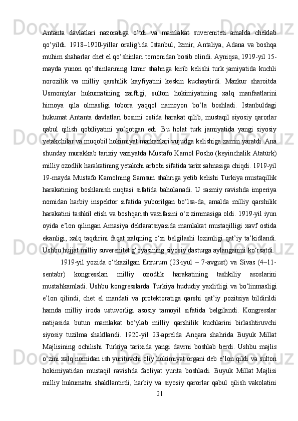 Antanta   davlatlari   nazoratiga   o‘tdi   va   mamlakat   suvereniteti   amalda   cheklab
qo‘yildi.   1918–1920-yillar   oralig‘ida   Istanbul,   Izmir,   Antaliya,   Adana   va   boshqa
muhim shaharlar chet el qo‘shinlari tomonidan bosib olindi. Ayniqsa, 1919-yil 15-
mayda   yunon   qo‘shinlarining   Izmir   shahriga   kirib   kelishi   turk   jamiyatida   kuchli
norozilik   va   milliy   qarshilik   kayfiyatini   keskin   kuchaytirdi.   Mazkur   sharoitda
Usmoniylar   hukumatining   zaifligi,   sulton   hokimiyatining   xalq   manfaatlarini
himoya   qila   olmasligi   tobora   yaqqol   namoyon   bo‘la   boshladi.   Istanbuldagi
hukumat   Antanta   davlatlari   bosimi   ostida   harakat   qilib,   mustaqil   siyosiy   qarorlar
qabul   qilish   qobiliyatini   yo‘qotgan   edi.   Bu   holat   turk   jamiyatida   yangi   siyosiy
yetakchilar va muqobil hokimiyat markazlari vujudga kelishiga zamin yaratdi. Ana
shunday murakkab tarixiy vaziyatda Mustafo Kamol  Posho (keyinchalik Atatürk)
milliy ozodlik harakatining yetakchi arbobi sifatida tarix sahnasiga chiqdi. 1919-yil
19-mayda Mustafo Kamolning Samsun shahriga yetib kelishi Turkiya mustaqillik
harakatining   boshlanish   nuqtasi   sifatida   baholanadi.   U   rasmiy   ravishda   imperiya
nomidan   harbiy   inspektor   sifatida   yuborilgan   bo‘lsa-da,   amalda   milliy   qarshilik
harakatini tashkil etish va boshqarish vazifasini o‘z zimmasiga oldi. 1919-yil iyun
oyida   e’lon   qilingan   Amasiya   deklaratsiyasida   mamlakat   mustaqilligi   xavf   ostida
ekanligi,   xalq   taqdirini   faqat   xalqning   o‘zi   belgilashi   lozimligi   qat’iy   ta’kidlandi.
Ushbu hujjat milliy suverenitet g‘oyasining siyosiy dasturga aylanganini ko‘rsatdi.
1919-yil   yozida   o‘tkazilgan   Erzurum   (23-iyul   –   7-avgust)   va   Sivas   (4–11-
sentabr)   kongresslari   milliy   ozodlik   harakatining   tashkiliy   asoslarini
mustahkamladi.   Ushbu   kongresslarda   Turkiya   hududiy   yaxlitligi   va   bo‘linmasligi
e’lon   qilindi,   chet   el   mandati   va   protektoratiga   qarshi   qat’iy   pozitsiya   bildirildi
hamda   milliy   iroda   ustuvorligi   asosiy   tamoyil   sifatida   belgilandi.   Kongresslar
natijasida   butun   mamlakat   bo‘ylab   milliy   qarshilik   kuchlarini   birlashtiruvchi
siyosiy   tuzilma   shakllandi.   1920-yil   23-aprelda   Anqara   shahrida   Buyuk   Millat
Majlisining   ochilishi   Turkiya   tarixida   yangi   davrni   boshlab   berdi.   Ushbu   majlis
o‘zini xalq nomidan ish yurituvchi oliy hokimiyat organi deb e’lon qildi va sulton
hokimiyatidan   mustaqil   ravishda   faoliyat   yurita   boshladi.   Buyuk   Millat   Majlisi
milliy   hukumatni   shakllantirdi,   harbiy   va   siyosiy   qarorlar   qabul   qilish   vakolatini
21 