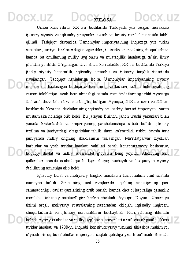 XULOSA
Ushbu   kurs   ishida   XX   asr   boshlarida   Turkiyada   yuz   bergan   murakkab
ijtimoiy-siyosiy   va   iqtisodiy   jarayonlar   tizimli   va   tarixiy   manbalar   asosida   tahlil
qilindi.   Tadqiqot   davomida   Usmoniylar   imperiyasining   inqirozga   yuz   tutish
sabablari, jamiyat tuzilmasidagi o‘zgarishlar, iqtisodiy tanazzulning chuqurlashuvi
hamda   bu   omillarning   milliy   uyg‘onish   va   mustaqillik   harakatiga   ta’siri   ilmiy
jihatdan yoritildi. O‘rganilgan davr shuni ko‘rsatadiki, XX asr boshlarida Turkiya
jiddiy   siyosiy   beqarorlik,   iqtisodiy   qaramlik   va   ijtimoiy   tanglik   sharoitida
rivojlangan.   Tadqiqot   natijalariga   ko‘ra,   Usmoniylar   imperiyasining   siyosiy
inqirozi   markazlashgan   boshqaruv   tizimining   zaiflashuvi,   sulton   hokimiyatining
zamon   talablariga   javob   bera   olmasligi   hamda   chet   davlatlarning   ichki   siyosatga
faol   aralashuvi   bilan bevosita   bog‘liq bo‘lgan.  Ayniqsa,  XIX  asr   oxiri   va XX  asr
boshlarida   Yevropa   davlatlarining   iqtisodiy   va   harbiy   bosimi   imperiyani   yarim
mustamlaka   holatiga   olib   keldi.  Bu   jarayon   Birinchi   jahon   urushi   yakunlari   bilan
yanada   keskinlashdi   va   imperiyaning   parchalanishiga   sabab   bo‘ldi.   Ijtimoiy
tuzilma   va   jamiyatdagi   o‘zgarishlar   tahlili   shuni   ko‘rsatdiki,   ushbu   davrda   turk
jamiyatida   milliy   ongning   shakllanishi   tezlashgan.   Ma’rifatparvar   ziyolilar,
harbiylar   va   yosh   turklar   harakati   vakillari   orqali   konstitutsiyaviy   boshqaruv,
huquqiy   davlat   va   milliy   suverenitet   g‘oyalari   keng   yoyildi.   Aholining   turli
qatlamlari   orasida   islohotlarga   bo‘lgan   ehtiyoj   kuchaydi   va   bu   jarayon   siyosiy
faollikning oshishiga olib keldi.
Iqtisodiy   holat   va   moliyaviy   tanglik   masalalari   ham   muhim   omil   sifatida
namoyon   bo‘ldi.   Sanoatning   sust   rivojlanishi,   qishloq   xo‘jaligining   past
samaradorligi, davlat  qarzlarining ortib borishi  hamda chet  el  kapitaliga qaramlik
mamlakat   iqtisodiy   mustaqilligini   keskin   chekladi.   Ayniqsa,   Duyun-i   Umumiya
tizimi   orqali   moliyaviy   resurslarning   nazoratdan   chiqishi   iqtisodiy   inqirozni
chuqurlashtirdi   va   ijtimoiy   noroziliklarni   kuchaytirdi.   Kurs   ishining   ikkinchi
bobida siyosiy islohotlar va milliy uyg‘onish jarayonlari atroflicha o‘rganildi. Yosh
turklar harakati va 1908-yil inqilobi konstitutsiyaviy tuzumni tiklashda muhim rol
o‘ynadi. Biroq bu islohotlar imperiyani saqlab qolishga yetarli bo‘lmadi. Birinchi
25 