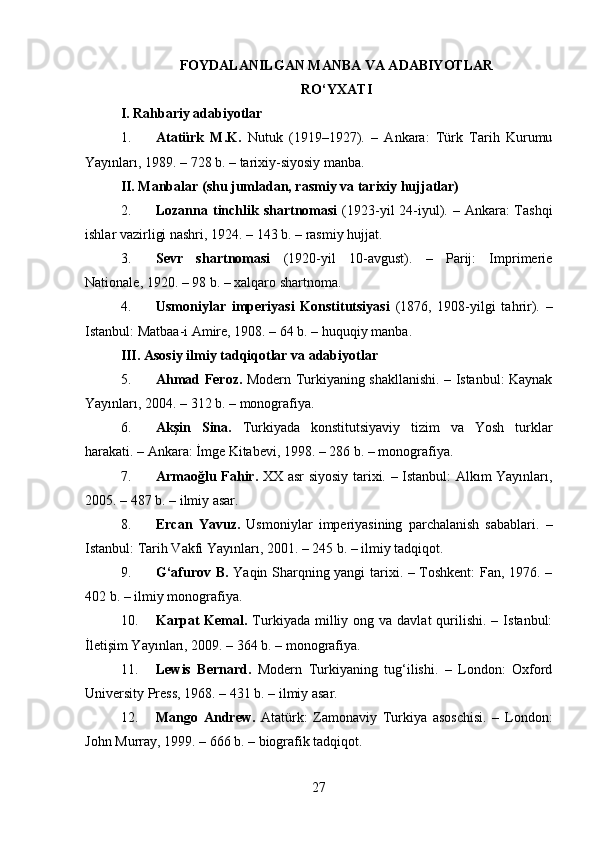 FOYDALANILGAN MANBA VA ADABIYOTLAR
RO‘YXATI
I. Rahbariy adabiyotlar 
1. Atatürk   M.K.   Nutuk   (1919–1927).   –   Ankara:   Türk   Tarih   Kurumu
Yayınları, 1989. – 728 b. – tarixiy-siyosiy manba.
II. Manbalar (shu jumladan, rasmiy va tarixiy hujjatlar)
2. Lozanna tinchlik shartnomasi   (1923-yil  24-iyul). – Ankara: Tashqi
ishlar vazirligi nashri, 1924. – 143 b. – rasmiy hujjat.
3. Sevr   shartnomasi   (1920-yil   10-avgust).   –   Parij:   Imprimerie
Nationale, 1920. – 98 b. – xalqaro shartnoma.
4. Usmoniylar   imperiyasi   Konstitutsiyasi   (1876,   1908-yilgi   tahrir).   –
Istanbul: Matbaa-i Amire, 1908. – 64 b. – huquqiy manba.
III. Asosiy ilmiy tadqiqotlar va adabiyotlar
5. Ahmad Feroz.   Modern Turkiyaning shakllanishi. – Istanbul: Kaynak
Yayınları, 2004. – 312 b. – monografiya.
6. Akşin   Sina.   Turkiyada   konstitutsiyaviy   tizim   va   Yosh   turklar
harakati. – Ankara: İmge Kitabevi, 1998. – 286 b. – monografiya.
7. Armaoğlu Fahir.   XX asr siyosiy tarixi. – Istanbul: Alkım Yayınları,
2005. – 487 b. – ilmiy asar.
8. Ercan   Yavuz.   Usmoniylar   imperiyasining   parchalanish   sabablari.   –
Istanbul: Tarih Vakfı Yayınları, 2001. – 245 b. – ilmiy tadqiqot.
9. G‘afurov B.   Yaqin Sharqning yangi tarixi. – Toshkent: Fan, 1976. –
402 b. – ilmiy monografiya.
10. Karpat   Kemal.   Turkiyada  milliy ong  va davlat  qurilishi.  –  Istanbul:
İletişim Yayınları, 2009. – 364 b. – monografiya.
11. Lewis   Bernard.   Modern   Turkiyaning   tug‘ilishi.   –   London:   Oxford
University Press, 1968. – 431 b. – ilmiy asar.
12. Mango   Andrew.   Atatürk:   Zamonaviy   Turkiya   asoschisi.   –   London:
John Murray, 1999. – 666 b. – biografik tadqiqot.
27 