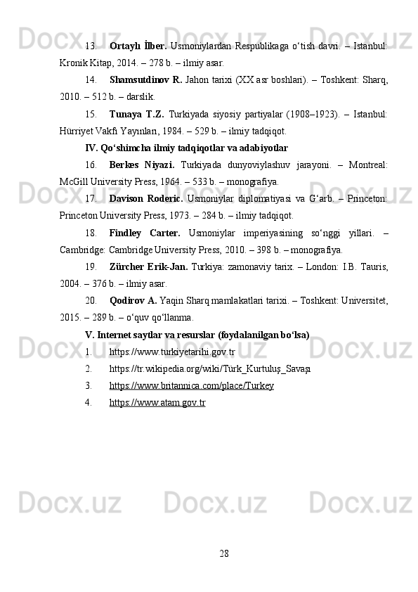 13. Ortaylı   İlber.   Usmoniylardan   Respublikaga   o‘tish   davri.   –   Istanbul:
Kronik Kitap, 2014. – 278 b. – ilmiy asar.
14. Shamsutdinov R.   Jahon tarixi (XX asr boshlari). – Toshkent: Sharq,
2010. – 512 b. – darslik.
15. Tunaya   T.Z.   Turkiyada   siyosiy   partiyalar   (1908–1923).   –   Istanbul:
Hürriyet Vakfı Yayınları, 1984. – 529 b. – ilmiy tadqiqot.
IV. Qo‘shimcha ilmiy tadqiqotlar va adabiyotlar
16. Berkes   Niyazi.   Turkiyada   dunyoviylashuv   jarayoni.   –   Montreal:
McGill University Press, 1964. – 533 b. – monografiya.
17. Davison   Roderic.   Usmoniylar   diplomatiyasi   va   G‘arb.   –   Princeton:
Princeton University Press, 1973. – 284 b. – ilmiy tadqiqot.
18. Findley   Carter.   Usmoniylar   imperiyasining   so‘nggi   yillari.   –
Cambridge: Cambridge University Press, 2010. – 398 b. – monografiya.
19. Zürcher Erik-Jan.   Turkiya: zamonaviy tarix. – London: I.B. Tauris,
2004. – 376 b. – ilmiy asar.
20. Qodirov A.  Yaqin Sharq mamlakatlari tarixi. – Toshkent: Universitet,
2015. – 289 b. – o‘quv qo‘llanma.
V. Internet saytlar va resurslar (foydalanilgan bo‘lsa)
1. https://www.turkiyetarihi.gov.tr
2. https://tr.wikipedia.org/wiki/Türk_Kurtuluş_Savaşı
3. https://www.britannica.com/place/Turkey   
4. https://www.atam.gov.tr   
28 
