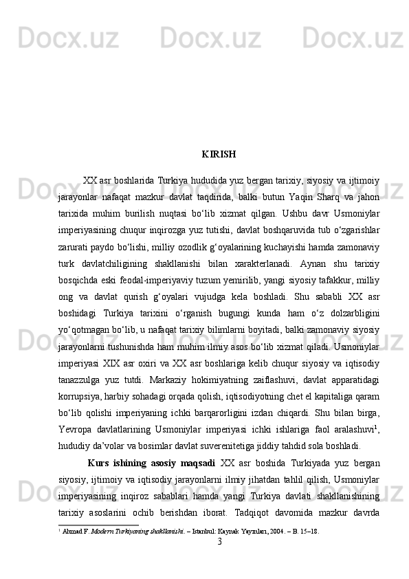 KIRISH
XX asr boshlarida Turkiya hududida yuz bergan tarixiy, siyosiy va ijtimoiy
jarayonlar   nafaqat   mazkur   davlat   taqdirida,   balki   butun   Yaqin   Sharq   va   jahon
tarixida   muhim   burilish   nuqtasi   bo‘lib   xizmat   qilgan.   Ushbu   davr   Usmoniylar
imperiyasining chuqur  inqirozga yuz tutishi, davlat  boshqaruvida tub o‘zgarishlar
zarurati paydo bo‘lishi, milliy ozodlik g‘oyalarining kuchayishi hamda zamonaviy
turk   davlatchiligining   shakllanishi   bilan   xarakterlanadi.   Aynan   shu   tarixiy
bosqichda eski feodal-imperiyaviy tuzum yemirilib, yangi siyosiy tafakkur, milliy
ong   va   davlat   qurish   g‘oyalari   vujudga   kela   boshladi.   Shu   sababli   XX   asr
boshidagi   Turkiya   tarixini   o‘rganish   bugungi   kunda   ham   o‘z   dolzarbligini
yo‘qotmagan bo‘lib, u nafaqat tarixiy bilimlarni boyitadi, balki zamonaviy siyosiy
jarayonlarni tushunishda ham muhim ilmiy asos bo‘lib xizmat qiladi. Usmoniylar
imperiyasi   XIX   asr   oxiri   va   XX   asr   boshlariga   kelib   chuqur   siyosiy   va   iqtisodiy
tanazzulga   yuz   tutdi.   Markaziy   hokimiyatning   zaiflashuvi,   davlat   apparatidagi
korrupsiya, harbiy sohadagi orqada qolish, iqtisodiyotning chet el kapitaliga qaram
bo‘lib   qolishi   imperiyaning   ichki   barqarorligini   izdan   chiqardi.   Shu   bilan   birga,
Yevropa   davlatlarining   Usmoniylar   imperiyasi   ichki   ishlariga   faol   aralashuvi 1
,
hududiy da’volar va bosimlar davlat suverenitetiga jiddiy tahdid sola boshladi.
  Kurs   ishining   asosiy   maqsadi   XX   asr   boshida   Turkiyada   yuz   bergan
siyosiy,   ijtimoiy   va   iqtisodiy   jarayonlarni   ilmiy   jihatdan   tahlil   qilish,   Usmoniylar
imperiyasining   inqiroz   sabablari   hamda   yangi   Turkiya   davlati   shakllanishining
tarixiy   asoslarini   ochib   berishdan   iborat.   Tadqiqot   davomida   mazkur   davrda
1
  Ahmad F.  Modern Turkiyaning shakllanishi . – Istanbul: Kaynak Yayınları, 2004. – B. 15–18.
3 