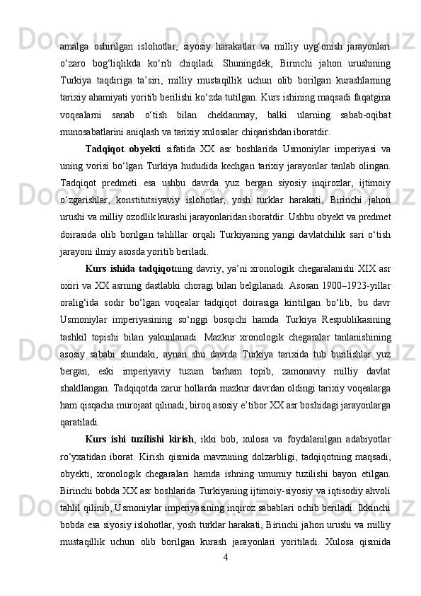 amalga   oshirilgan   islohotlar,   siyosiy   harakatlar   va   milliy   uyg‘onish   jarayonlari
o‘zaro   bog‘liqlikda   ko‘rib   chiqiladi.   Shuningdek,   Birinchi   jahon   urushining
Turkiya   taqdiriga   ta’siri,   milliy   mustaqillik   uchun   olib   borilgan   kurashlarning
tarixiy ahamiyati yoritib berilishi ko‘zda tutilgan. Kurs ishining maqsadi faqatgina
voqealarni   sanab   o‘tish   bilan   cheklanmay,   balki   ularning   sabab-oqibat
munosabatlarini aniqlash va tarixiy xulosalar chiqarishdan iboratdir.
Tadqiqot   obyekti   sifatida   XX   asr   boshlarida   Usmoniylar   imperiyasi   va
uning  vorisi   bo‘lgan  Turkiya  hududida   kechgan  tarixiy  jarayonlar  tanlab  olingan.
Tadqiqot   predmeti   esa   ushbu   davrda   yuz   bergan   siyosiy   inqirozlar,   ijtimoiy
o‘zgarishlar,   konstitutsiyaviy   islohotlar,   yosh   turklar   harakati,   Birinchi   jahon
urushi va milliy ozodlik kurashi jarayonlaridan iboratdir. Ushbu obyekt va predmet
doirasida   olib   borilgan   tahlillar   orqali   Turkiyaning   yangi   davlatchilik   sari   o‘tish
jarayoni ilmiy asosda yoritib beriladi.
Kurs ishida tadqiqot ning davriy, ya’ni  xronologik chegaralanishi  XIX asr
oxiri va XX asrning dastlabki choragi bilan belgilanadi. Asosan 1900–1923-yillar
oralig‘ida   sodir   bo‘lgan   voqealar   tadqiqot   doirasiga   kiritilgan   bo‘lib,   bu   davr
Usmoniylar   imperiyasining   so‘nggi   bosqichi   hamda   Turkiya   Respublikasining
tashkil   topishi   bilan   yakunlanadi.   Mazkur   xronologik   chegaralar   tanlanishining
asosiy   sababi   shundaki,   aynan   shu   davrda   Turkiya   tarixida   tub   burilishlar   yuz
bergan,   eski   imperiyaviy   tuzum   barham   topib,   zamonaviy   milliy   davlat
shakllangan. Tadqiqotda zarur hollarda mazkur davrdan oldingi tarixiy voqealarga
ham qisqacha murojaat qilinadi, biroq asosiy e’tibor XX asr boshidagi jarayonlarga
qaratiladi.
Kurs   ishi   tuzilishi   kirish ,   ikki   bob,   xulosa   va   foydalanilgan   adabiyotlar
ro‘yxatidan   iborat.   Kirish   qismida   mavzuning   dolzarbligi,   tadqiqotning   maqsadi,
obyekti,   xronologik   chegaralari   hamda   ishning   umumiy   tuzilishi   bayon   etilgan.
Birinchi bobda XX asr boshlarida Turkiyaning ijtimoiy-siyosiy va iqtisodiy ahvoli
tahlil qilinib, Usmoniylar imperiyasining inqiroz sabablari ochib beriladi. Ikkinchi
bobda esa siyosiy islohotlar, yosh turklar harakati, Birinchi jahon urushi va milliy
mustaqillik   uchun   olib   borilgan   kurash   jarayonlari   yoritiladi.   Xulosa   qismida
4 