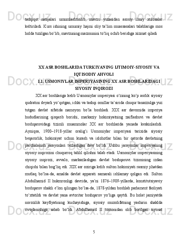 tadqiqot   natijalari   umumlashtirilib,   mavzu   yuzasidan   asosiy   ilmiy   xulosalar
keltiriladi.   Kurs   ishining   umumiy   hajmi   oliy   ta’lim   muassasalari   talablariga   mos
holda tuzilgan bo‘lib, mavzuning mazmunini to‘liq ochib berishga xizmat qiladi
XX ASR BOSHLARIDA TURKIYANING IJTIMOIY-SIYOSIY VA
IQTISODIY AHVOLI 
1.1. USMONIYLAR IMPERIYASINING XX ASR BOSHLARIDAGI
SIYOSIY INQIROZI
XX asr boshlariga kelib Usmoniylar imperiyasi o‘zining ko‘p asrlik siyosiy
qudratini deyarli yo‘qotgan, ichki va tashqi omillar ta’sirida chuqur tanazzulga yuz
tutgan   davlat   sifatida   namoyon   bo‘la   boshladi.   XIX   asr   davomida   imperiya
hududlarining   qisqarib   borishi,   markaziy   hokimiyatning   zaiflashuvi   va   davlat
boshqaruvidagi   tizimli   muammolar   XX   asr   boshlarida   yanada   keskinlashdi.
Ayniqsa,   1900–1918-yillar   oralig‘i   Usmoniylar   imperiyasi   tarixida   siyosiy
beqarorlik,   hokimiyat   uchun   kurash   va   islohotlar   bilan   bir   qatorda   davlatning
parchalanish   jarayonlari   tezlashgan   davr   bo‘ldi.   Ushbu   jarayonlar   imperiyaning
siyosiy inqirozini chuqurroq tahlil qilishni talab etadi. Usmoniylar imperiyasining
siyosiy   inqirozi,   avvalo,   markazlashgan   davlat   boshqaruvi   tizimining   izdan
chiqishi bilan bog‘liq edi. XIX asr oxiriga kelib sulton hokimiyati rasmiy jihatdan
mutlaq   bo‘lsa-da,   amalda   davlat   apparati   samarali   ishlamay   qolgan   edi.   Sulton
Abdulhamid   II   hukmronligi   davrida,   ya’ni   1876–1909-yillarda,   konstitutsiyaviy
boshqaruv shakli e’lon qilingan bo‘lsa-da, 1878-yildan boshlab parlament faoliyati
to‘xtatildi   va   davlat   yana   avtoritar   boshqaruv   yo‘liga   qaytdi.   Bu   holat   jamiyatda
norozilik   kayfiyatining   kuchayishiga,   siyosiy   muxolifatning   yashirin   shaklda
rivojlanishiga   sabab   bo‘ldi.   Abdulhamid   II   tomonidan   olib   borilgan   siyosat
5 