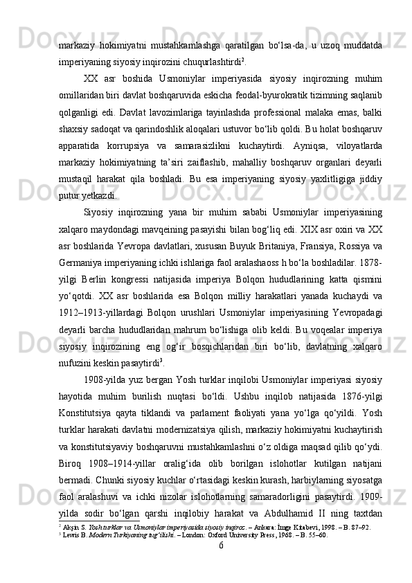 markaziy   hokimiyatni   mustahkamlashga   qaratilgan   bo‘lsa-da,   u   uzoq   muddatda
imperiyaning siyosiy inqirozini chuqurlashtirdi 2
.
XX   asr   boshida   Usmoniylar   imperiyasida   siyosiy   inqirozning   muhim
omillaridan biri davlat boshqaruvida eskicha feodal-byurokratik tizimning saqlanib
qolganligi   edi.   Davlat   lavozimlariga   tayinlashda   professional   malaka   emas,   balki
shaxsiy sadoqat va qarindoshlik aloqalari ustuvor bo‘lib qoldi. Bu holat boshqaruv
apparatida   korrupsiya   va   samarasizlikni   kuchaytirdi.   Ayniqsa,   viloyatlarda
markaziy   hokimiyatning   ta’siri   zaiflashib,   mahalliy   boshqaruv   organlari   deyarli
mustaqil   harakat   qila   boshladi.   Bu   esa   imperiyaning   siyosiy   yaxlitligiga   jiddiy
putur yetkazdi.
Siyosiy   inqirozning   yana   bir   muhim   sababi   Usmoniylar   imperiyasining
xalqaro maydondagi mavqeining pasayishi bilan bog‘liq edi. XIX asr oxiri va XX
asr boshlarida Yevropa davlatlari, xususan Buyuk Britaniya, Fransiya, Rossiya va
Germaniya imperiyaning ichki ishlariga faol aralashaoss h bo‘la boshladilar. 1878-
yilgi   Berlin   kongressi   natijasida   imperiya   Bolqon   hududlarining   katta   qismini
yo‘qotdi.   XX   asr   boshlarida   esa   Bolqon   milliy   harakatlari   yanada   kuchaydi   va
1912–1913-yillardagi   Bolqon   urushlari   Usmoniylar   imperiyasining   Yevropadagi
deyarli   barcha   hududlaridan   mahrum   bo‘lishiga   olib   keldi.   Bu   voqealar   imperiya
siyosiy   inqirozining   eng   og‘ir   bosqichlaridan   biri   bo‘lib,   davlatning   xalqaro
nufuzini keskin pasaytirdi 3
.
1908-yilda yuz bergan Yosh turklar inqilobi Usmoniylar imperiyasi  siyosiy
hayotida   muhim   burilish   nuqtasi   bo‘ldi.   Ushbu   inqilob   natijasida   1876-yilgi
Konstitutsiya   qayta   tiklandi   va   parlament   faoliyati   yana   yo‘lga   qo‘yildi.   Yosh
turklar harakati davlatni modernizatsiya qilish, markaziy hokimiyatni kuchaytirish
va konstitutsiyaviy boshqaruvni mustahkamlashni o‘z oldiga maqsad qilib qo‘ydi.
Biroq   1908–1914-yillar   oralig‘ida   olib   borilgan   islohotlar   kutilgan   natijani
bermadi. Chunki siyosiy kuchlar o‘rtasidagi keskin kurash, harbiylarning siyosatga
faol   aralashuvi   va   ichki   nizolar   islohotlarning   samaradorligini   pasaytirdi.   1909-
yilda   sodir   bo‘lgan   qarshi   inqilobiy   harakat   va   Abdulhamid   II   ning   taxtdan
2
  Akşin S.  Yosh turklar va Usmoniylar imperiyasida siyosiy inqiroz . – Ankara: İmge Kitabevi, 1998. – B. 87–92.
3
  Lewis B.  Modern Turkiyaning tug‘ilishi . – London: Oxford University Press, 1968. – B. 55–60.
6 