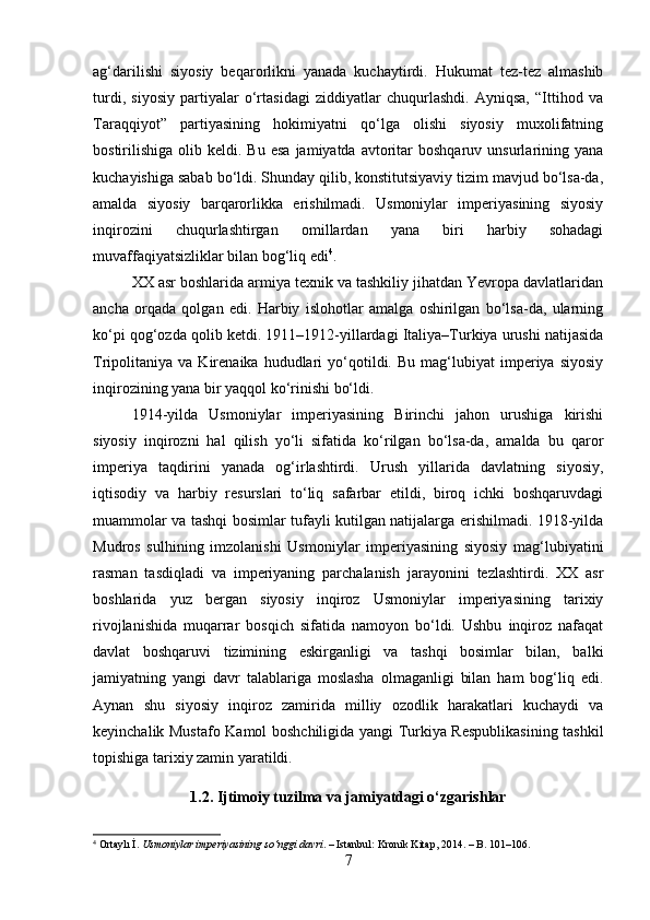 ag‘darilishi   siyosiy   beqarorlikni   yanada   kuchaytirdi.   Hukumat   tez-tez   almashib
turdi,   siyosiy   partiyalar   o‘rtasidagi   ziddiyatlar   chuqurlashdi.   Ayniqsa,   “Ittihod   va
Taraqqiyot”   partiyasining   hokimiyatni   qo‘lga   olishi   siyosiy   muxolifatning
bostirilishiga  olib  keldi.  Bu  esa  jamiyatda  avtoritar   boshqaruv  unsurlarining  yana
kuchayishiga sabab bo‘ldi. Shunday qilib, konstitutsiyaviy tizim mavjud bo‘lsa-da,
amalda   siyosiy   barqarorlikka   erishilmadi.   Usmoniylar   imperiyasining   siyosiy
inqirozini   chuqurlashtirgan   omillardan   yana   biri   harbiy   sohadagi
muvaffaqiyatsizliklar bilan bog‘liq edi 4
. 
XX asr boshlarida armiya texnik va tashkiliy jihatdan Yevropa davlatlaridan
ancha   orqada   qolgan   edi.   Harbiy   islohotlar   amalga   oshirilgan   bo‘lsa-da,   ularning
ko‘pi qog‘ozda qolib ketdi. 1911–1912-yillardagi Italiya–Turkiya urushi natijasida
Tripolitaniya  va   Kirenaika  hududlari   yo‘qotildi.  Bu   mag‘lubiyat   imperiya  siyosiy
inqirozining yana bir yaqqol ko‘rinishi bo‘ldi.
1914-yilda   Usmoniylar   imperiyasining   Birinchi   jahon   urushiga   kirishi
siyosiy   inqirozni   hal   qilish   yo‘li   sifatida   ko‘rilgan   bo‘lsa-da,   amalda   bu   qaror
imperiya   taqdirini   yanada   og‘irlashtirdi.   Urush   yillarida   davlatning   siyosiy,
iqtisodiy   va   harbiy   resurslari   to‘liq   safarbar   etildi,   biroq   ichki   boshqaruvdagi
muammolar va tashqi bosimlar tufayli kutilgan natijalarga erishilmadi. 1918-yilda
Mudros   sulhining   imzolanishi   Usmoniylar   imperiyasining   siyosiy   mag‘lubiyatini
rasman   tasdiqladi   va   imperiyaning   parchalanish   jarayonini   tezlashtirdi.   XX   asr
boshlarida   yuz   bergan   siyosiy   inqiroz   Usmoniylar   imperiyasining   tarixiy
rivojlanishida   muqarrar   bosqich   sifatida   namoyon   bo‘ldi.   Ushbu   inqiroz   nafaqat
davlat   boshqaruvi   tizimining   eskirganligi   va   tashqi   bosimlar   bilan,   balki
jamiyatning   yangi   davr   talablariga   moslasha   olmaganligi   bilan   ham   bog‘liq   edi.
Aynan   shu   siyosiy   inqiroz   zamirida   milliy   ozodlik   harakatlari   kuchaydi   va
keyinchalik Mustafo Kamol boshchiligida yangi Turkiya Respublikasining tashkil
topishiga tarixiy zamin yaratildi.
1.2. Ijtimoiy tuzilma va jamiyatdagi o‘zgarishlar
4
  Ortaylı İ.  Usmoniylar imperiyasining so‘nggi davri . – Istanbul: Kronik Kitap, 2014. – B. 101–106.
7 