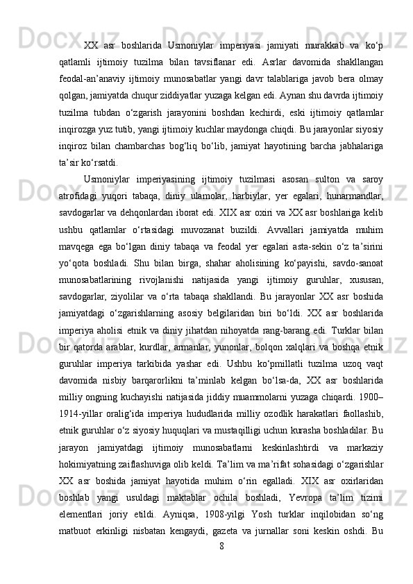 XX   asr   boshlarida   Usmoniylar   imperiyasi   jamiyati   murakkab   va   ko‘p
qatlamli   ijtimoiy   tuzilma   bilan   tavsiflanar   edi.   Asrlar   davomida   shakllangan
feodal-an’anaviy   ijtimoiy   munosabatlar   yangi   davr   talablariga   javob   bera   olmay
qolgan, jamiyatda chuqur ziddiyatlar yuzaga kelgan edi. Aynan shu davrda ijtimoiy
tuzilma   tubdan   o‘zgarish   jarayonini   boshdan   kechirdi,   eski   ijtimoiy   qatlamlar
inqirozga yuz tutib, yangi ijtimoiy kuchlar maydonga chiqdi. Bu jarayonlar siyosiy
inqiroz   bilan   chambarchas   bog‘liq   bo‘lib,   jamiyat   hayotining   barcha   jabhalariga
ta’sir ko‘rsatdi.
Usmoniylar   imperiyasining   ijtimoiy   tuzilmasi   asosan   sulton   va   saroy
atrofidagi   yuqori   tabaqa,   diniy   ulamolar,   harbiylar,   yer   egalari,   hunarmandlar,
savdogarlar va dehqonlardan iborat edi. XIX asr oxiri va XX asr boshlariga kelib
ushbu   qatlamlar   o‘rtasidagi   muvozanat   buzildi.   Avvallari   jamiyatda   muhim
mavqega   ega   bo‘lgan   diniy   tabaqa   va   feodal   yer   egalari   asta-sekin   o‘z   ta’sirini
yo‘qota   boshladi.   Shu   bilan   birga,   shahar   aholisining   ko‘payishi,   savdo-sanoat
munosabatlarining   rivojlanishi   natijasida   yangi   ijtimoiy   guruhlar,   xususan,
savdogarlar,   ziyolilar   va   o‘rta   tabaqa   shakllandi.   Bu   jarayonlar   XX   asr   boshida
jamiyatdagi   o‘zgarishlarning   asosiy   belgilaridan   biri   bo‘ldi.   XX   asr   boshlarida
imperiya   aholisi   etnik   va   diniy   jihatdan   nihoyatda   rang-barang   edi.   Turklar   bilan
bir   qatorda   arablar,   kurdlar,   armanlar,   yunonlar,   bolqon   xalqlari   va   boshqa   etnik
guruhlar   imperiya   tarkibida   yashar   edi.   Ushbu   ko‘pmillatli   tuzilma   uzoq   vaqt
davomida   nisbiy   barqarorlikni   ta’minlab   kelgan   bo‘lsa-da,   XX   asr   boshlarida
milliy ongning kuchayishi  natijasida  jiddiy muammolarni  yuzaga chiqardi. 1900–
1914-yillar   oralig‘ida   imperiya   hududlarida   milliy   ozodlik   harakatlari   faollashib,
etnik guruhlar o‘z siyosiy huquqlari va mustaqilligi uchun kurasha boshladilar. Bu
jarayon   jamiyatdagi   ijtimoiy   munosabatlarni   keskinlashtirdi   va   markaziy
hokimiyatning zaiflashuviga olib keldi. Ta’lim va ma’rifat sohasidagi o‘zgarishlar
XX   asr   boshida   jamiyat   hayotida   muhim   o‘rin   egalladi.   XIX   asr   oxirlaridan
boshlab   yangi   usuldagi   maktablar   ochila   boshladi,   Yevropa   ta’lim   tizimi
elementlari   joriy   etildi.   Ayniqsa,   1908-yilgi   Yosh   turklar   inqilobidan   so‘ng
matbuot   erkinligi   nisbatan   kengaydi,   gazeta   va   jurnallar   soni   keskin   oshdi.   Bu
8 