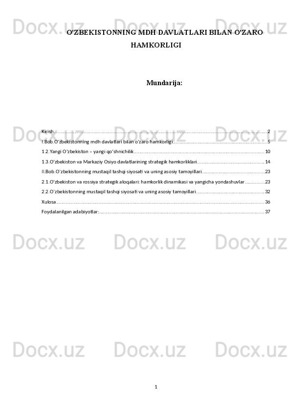 O'ZBEKISTONNING MDH DAVLATLARI BILAN O'ZARO
HAMKORLIGI
Mundarija:
Kirish ............................................................................................................................................................ 2
I.Bob.O'zbekistonning mdh davlatlari bilan o'zaro hamkorligi ..................................................................... 5
1.2.Yangi Oʻzbekiston – yangi qoʻshnichilik ............................................................................................... 10
1.3.Oʻzbekiston va Markaziy Osiyo davlatlarining strategik hamkorliklari. ................................................ 14
II.Bob.O`zbekistonning mustaqil tashqi siyosati va uning asosiy tamoyillari ............................................. 23
2.1.O‘zbekiston va rossiya strategik aloqalari: hamkorlik dinamikasi va yangicha yondashuvlar .............. 23
2.2.O`zbekistonning mustaqil tashqi siyosati va uning asosiy tamoyillari .................................................. 32
Xulosa ........................................................................................................................................................ 36
Foydalanilgan adabiyotlar: ........................................................................................................................ 37
1 