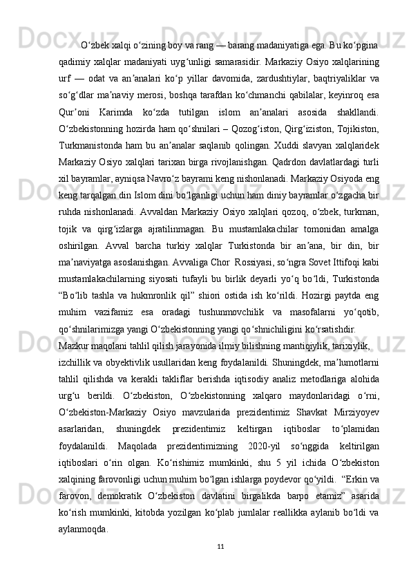   O zbek xalqi o zining boy va rang — barang madaniyatiga ega. Bu ko pginaʻ ʻ ʻ
qadimiy   xalqlar   madaniyati   uyg unligi   samarasidir.   Markaziy   Osiyo   xalqlarining	
ʻ
urf   —   odat   va   an analari   ko p   yillar   davomida,   zardushtiylar,   baqtriyaliklar   va	
ʼ ʻ
so g dlar   ma naviy   merosi,  boshqa   tarafdan   ko chmanchi   qabilalar,  keyinroq   esa	
ʻ ʻ ʼ ʻ
Qur oni   Karimda   ko zda   tutilgan   islom   an analari   asosida   shakllandi.
ʼ ʻ ʼ
O zbekistonning hozirda ham qo shnilari – Qozog iston, Qirg iziston, Tojikiston,	
ʻ ʻ ʻ ʻ
Turkmanistonda   ham   bu   an analar   saqlanib   qolingan.   Xuddi   slavyan   xalqlaridek	
ʼ
Markaziy Osiyo xalqlari tarixan birga rivojlanishgan. Qadrdon davlatlardagi turli
xil bayramlar, ayniqsa Navro z bayrami keng nishonlanadi. Markaziy Osiyoda eng
ʻ
keng tarqalgan din Islom dini bo lganligi uchun ham diniy bayramlar o zgacha bir	
ʻ ʻ
ruhda   nishonlanadi.   Avvaldan   Markaziy   Osiyo   xalqlari   qozoq,   o zbek,   turkman,	
ʻ
tojik   va   qirg izlarga   ajratilinmagan.   Bu   mustamlakachilar   tomonidan   amalga	
ʻ
oshirilgan.   Avval   barcha   turkiy   xalqlar   Turkistonda   bir   an ana,   bir   din,   bir	
ʼ
ma naviyatga asoslanishgan. Avvaliga Chor  Rossiyasi, so ngra Sovet Ittifoqi kabi	
ʼ ʻ
mustamlakachilarning   siyosati   tufayli   bu   birlik   deyarli   yo q   bo ldi,   Turkistonda	
ʻ ʻ
“Bo lib   tashla   va   hukmronlik   qil”   shiori   ostida   ish   ko rildi.   Hozirgi   paytda   eng	
ʻ ʻ
muhim   vazifamiz   esa   oradagi   tushunmovchilik   va   masofalarni   yo qotib,	
ʻ
qo shnilarimizga yangi O zbekistonning yangi qo shnichiligini ko rsatishdir.	
ʻ ʻ ʻ ʻ
Mazkur maqolani tahlil qilish jarayonida ilmiy bilishning mantiqiylik, tarixiylik,
izchillik va obyektivlik usullaridan keng foydalanildi. Shuningdek, ma lumotlarni	
ʼ
tahlil   qilishda   va   kerakli   takliflar   berishda   iqtisodiy   analiz   metodlariga   alohida
urg u   berildi.   O zbekiston,   O zbekistonning   xalqaro   maydonlaridagi   o rni,	
ʻ ʻ ʻ ʻ
O zbekiston-Markaziy   Osiyo   mavzularida   prezidentimiz   Shavkat   Mirziyoyev
ʻ
asarlaridan,   shuningdek   prezidentimiz   keltirgan   iqtiboslar   to plamidan	
ʻ
foydalanildi.   Maqolada   prezidentimizning   2020-yil   so nggida   keltirilgan	
ʻ
iqtiboslari   o rin   olgan.   Ko rishimiz   mumkinki,   shu   5   yil   ichida   O zbekiston	
ʻ ʻ ʻ
xalqining farovonligi uchun muhim bo lgan ishlarga poydevor qo yildi.  “Erkin va	
ʻ ʻ
farovon,   demokratik   O zbekiston   davlatini   birgalikda   barpo   etamiz”   asarida	
ʻ
ko rish   mumkinki,   kitobda   yozilgan   ko plab   jumlalar   reallikka   aylanib   bo ldi   va	
ʻ ʻ ʻ
aylanmoqda. 
11 