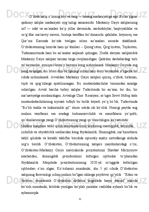 O zbek xalqi o zining boy va rang — barang madaniyatiga ega. Bu ko pginaʻ ʻ ʻ
qadimiy   xalqlar   madaniyati   uyg unligi   samarasidir.   Markaziy   Osiyo   xalqlarining	
ʻ
urf   —   odat   va   an analari   ko p   yillar   davomida,   zardushtiylar,   baqtriyaliklar   va	
ʼ ʻ
so g dlar   ma naviy   merosi,  boshqa   tarafdan   ko chmanchi   qabilalar,  keyinroq   esa	
ʻ ʻ ʼ ʻ
Qur oni   Karimda   ko zda   tutilgan   islom   an analari   asosida   shakllandi.
ʼ ʻ ʼ
O zbekistonning hozirda ham qo shnilari – Qozog iston, Qirg iziston, Tojikiston,	
ʻ ʻ ʻ ʻ
Turkmanistonda   ham   bu   an analar   saqlanib   qolingan.   Xuddi   slavyan   xalqlaridek	
ʼ
Markaziy Osiyo xalqlari tarixan birga rivojlanishgan. Qadrdon davlatlardagi turli
xil bayramlar, ayniqsa Navro z bayrami keng nishonlanadi. Markaziy Osiyoda eng
ʻ
keng tarqalgan din Islom dini bo lganligi uchun ham diniy bayramlar o zgacha bir	
ʻ ʻ
ruhda   nishonlanadi.   Avvaldan   Markaziy   Osiyo   xalqlari   qozoq,   o zbek,   turkman,	
ʻ
tojik   va   qirg izlarga   ajratilinmagan.   Bu   mustamlakachilar   tomonidan   amalga	
ʻ
oshirilgan.   Avval   barcha   turkiy   xalqlar   Turkistonda   bir   an ana,   bir   din,   bir	
ʼ
ma naviyatga asoslanishgan. Avvaliga Chor  Rossiyasi, so ngra Sovet Ittifoqi kabi	
ʼ ʻ
mustamlakachilarning   siyosati   tufayli   bu   birlik   deyarli   yo q   bo ldi,   Turkistonda	
ʻ ʻ
“Bo lib   tashla   va   hukmronlik   qil”   shiori   ostida   ish   ko rildi.   Hozirgi   paytda   eng	
ʻ ʻ
muhim   vazifamiz   esa   oradagi   tushunmovchilik   va   masofalarni   yo qotib,	
ʻ
qo shnilarimizga yangi O zbekistonning yangi qo shnichiligini ko rsatishdir.	
ʻ ʻ ʻ ʻ
Mazkur maqolani tahlil qilish jarayonida ilmiy bilishning mantiqiylik, tarixiylik,
izchillik va obyektivlik usullaridan keng foydalanildi. Shuningdek, ma lumotlarni	
ʼ
tahlil   qilishda   va   kerakli   takliflar   berishda   iqtisodiy   analiz   metodlariga   alohida
urg u   berildi.   O zbekiston,   O zbekistonning   xalqaro   maydonlaridagi   o rni,	
ʻ ʻ ʻ ʻ
O zbekiston-Markaziy   Osiyo   mavzularida   prezidentimiz   Shavkat   Mirziyoyev
ʻ
asarlaridan,   shuningdek   prezidentimiz   keltirgan   iqtiboslar   to plamidan	
ʻ
foydalanildi.   Maqolada   prezidentimizning   2020-yil   so nggida   keltirilgan	
ʻ
iqtiboslari   o rin   olgan.   Ko rishimiz   mumkinki,   shu   5   yil   ichida   O zbekiston	
ʻ ʻ ʻ
xalqining farovonligi uchun muhim bo lgan ishlarga poydevor qo yildi.  “Erkin va	
ʻ ʻ
farovon,   demokratik   O zbekiston   davlatini   birgalikda   barpo   etamiz”   asarida	
ʻ
ko rish   mumkinki,   kitobda   yozilgan   ko plab   jumlalar   reallikka   aylanib   bo ldi   va	
ʻ ʻ ʻ
aylanmoqda. 
11