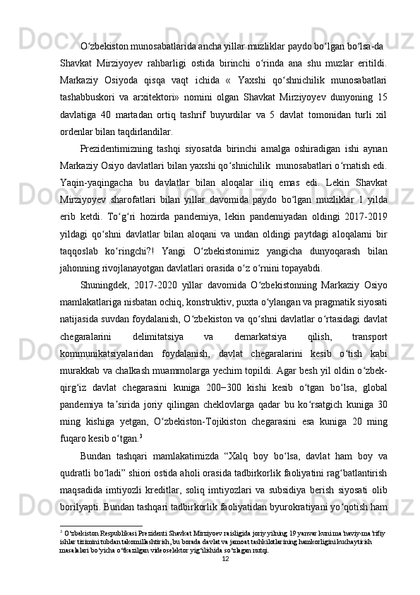 O zbekiston munosabatlarida ancha yillar muzliklar paydo bo lgan bo lsa-daʻ ʻ ʻ
Shavkat   Mirziyoyev   rahbarligi   ostida   birinchi   o rinda   ana   shu   muzlar   eritildi.	
ʻ
Markaziy   Osiyoda   qisqa   vaqt   ichida   «   Yaxshi   qo shnichilik   munosabatlari	
ʻ
tashabbuskori   va   arxitektori»   nomini   olgan   Shavkat   Mirziyoyev   dunyoning   15
davlatiga   40   martadan   ortiq   tashrif   buyurdilar   va   5   davlat   tomonidan   turli   xil
ordenlar bilan taqdirlandilar. 
Prezidentimizning   tashqi   siyosatda   birinchi   amalga   oshiradigan   ishi   aynan
Markaziy Osiyo davlatlari bilan yaxshi qo shnichilik  munosabatlari o rnatish edi.	
ʻ ʻ
Yaqin-yaqingacha   bu   davlatlar   bilan   aloqalar   iliq   emas   edi.   Lekin   Shavkat
Mirziyoyev   sharofatlari   bilan   yillar   davomida   paydo   bo lgan   muzliklar   1   yilda	
ʻ
erib   ketdi.   To g ri   hozirda   pandemiya,   lekin   pandemiyadan   oldingi   2017-2019	
ʻ ʻ
yildagi   qo shni   davlatlar   bilan   aloqani   va   undan   oldingi   paytdagi   aloqalarni   bir	
ʻ
taqqoslab   ko ringchi?!   Yangi   O zbekistonimiz   yangicha   dunyoqarash   bilan	
ʻ ʻ
jahonning rivojlanayotgan davlatlari orasida o z o rnini topayabdi.	
ʻ ʻ
Shuningdek,   2017-2020   yillar   davomida   O zbekistonning   Markaziy   Osiyo	
ʻ
mamlakatlariga nisbatan ochiq, konstruktiv, puxta o ylangan va pragmatik siyosati	
ʻ
natijasida suvdan foydalanish, O zbekiston va qo shni davlatlar o rtasidagi davlat	
ʻ ʻ ʻ
chegaralarini   delimitatsiya   va   demarkatsiya   qilish,   transport
kommunikatsiyalaridan   foydalanish,   davlat   chegaralarini   kesib   o tish   kabi	
ʻ
murakkab va chalkash muammolarga yechim topildi. Agar besh yil oldin o zbek-	
ʻ
qirg iz   davlat   chegarasini   kuniga   200−300   kishi   kesib   o tgan   bo lsa,   global	
ʻ ʻ ʻ
pandemiya   ta sirida   joriy   qilingan   cheklovlarga   qadar   bu   ko rsatgich   kuniga   30	
ʼ ʻ
ming   kishiga   yetgan,   O zbekiston-Tojikiston   chegarasini   esa   kuniga   20   ming	
ʻ
fuqaro kesib o tgan.	
ʻ 3
Bundan   tashqari   mamlakatimizda   “Xalq   boy   bo lsa,   davlat   ham   boy   va	
ʻ
qudratli bo ladi” shiori ostida aholi orasida tadbirkorlik faoliyatini rag batlantirish	
ʻ ʻ
maqsadida   imtiyozli   kreditlar,   soliq   imtiyozlari   va   subsidiya   berish   siyosati   olib
borilyapti. Bundan tashqari tadbirkorlik faoliyatidan byurokratiyani yo qotish ham	
ʻ
3
  O‘zbekiston Respublikasi Prezidenti Shavkat Mirziyoev raisligida joriy yilning 19 yanvar kuni ma’naviy-ma’rifiy 
ishlar tizimini tubdan takomillashtirish, bu borada davlat va jamoat tashkilotlarining hamkorligini kuchaytirish 
masalalari bo‘yicha o‘tkazilgan videoselektor yig‘ilishida so‘zlagan nutqi.
12
