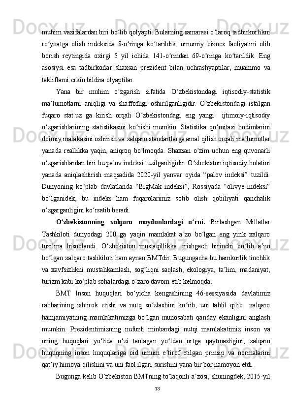 muhim vazifalardan biri bo lib qolyapti. Bularning samarasi o laroq tadbirkorlikniʻ ʻ
ro yxatga   olish   indeksida   8-o ringa   ko tarildik,   umumiy   biznes   faoliyatini   olib	
ʻ ʻ ʻ
borish   reytingida   oxirgi   5   yil   ichida   141-o rindan   69-o ringa   ko tarildik.   Eng	
ʻ ʻ ʻ
asosiysi   esa   tadbirkorlar   shaxsan   prezident   bilan   uchrashyaptilar,   muammo   va
takliflarni erkin bildira olyaptilar. 
Yana   bir   muhim   o zgarish   sifatida   O zbekistondagi   iqtisodiy-statistik	
ʻ ʻ
ma lumotlarni   aniqligi   va   shaffofligi   oshirilganligidir.   O zbekistondagi   istalgan	
ʼ ʻ
fuqaro   stat.uz   ga   kirish   orqali   O zbekistondagi   eng   yangi     ijtimoiy-iqtisodiy	
ʻ
o zgarishlarining   statistikasini   ko rishi   mumkin.   Statistika   qo mitasi   hodimlarini	
ʻ ʻ ʻ
doimiy malakasini oshirish va xalqaro standartlarga amal qilish orqali ma lumotlar	
ʼ
yanada   reallikka   yaqin,   aniqroq   bo lmoqda.   Shaxsan   o zim   uchun   eng   quvonarli	
ʻ ʻ
o zgarishlardan biri bu palov indeksi tuzilganligidir. O zbekiston iqtisodiy holatini	
ʻ ʻ
yanada   aniqlashtirish   maqsadida   2020-yil   yanvar   oyida   “palov   indeksi”   tuzildi.
Dunyoning   ko plab   davlatlarida   “BigMak   indeksi”,   Rossiyada   “olivye   indeksi”	
ʻ
bo lganidek,   bu   indeks   ham   fuqarolarimiz   sotib   olish   qobiliyati   qanchalik	
ʻ
o zgarganligini ko rsatib beradi.
ʻ ʻ
O zbekistonning   xalqaro   maydonlardagi   o rni.  	
ʻ ʻ Birlashgan   Millatlar
Tashkiloti   dunyodagi   200   ga   yaqin   mamlakat   a zo   bo lgan   eng   yirik   xalqaro	
ʼ ʻ
tuzilma   hisoblandi.   O zbekiston   mustaqillikka   erishgach   birinchi   bo lib   a zo	
ʻ ʻ ʼ
bo lgan xalqaro tashkiloti ham aynan BMTdir. Bugungacha bu hamkorlik tinchlik	
ʻ
va   xavfsizlikni   mustahkamlash,   sog liqni   saqlash,   ekologiya,   ta lim,   madaniyat,	
ʻ ʼ
turizm kabi ko plab sohalardagi o zaro davom etib kelmoqda.	
ʻ ʻ
BMT   Inson   huquqlari   bo yicha   kengashining   46-sessiyasida   davlatimiz	
ʻ
rahbarining   ishtirok   etishi   va   nutq   so zlashini   ko rib,   uni   tahlil   qilib     xalqaro	
ʻ ʻ
hamjamiyatning   mamlakatimizga   bo lgan   munosabati   qanday   ekanligini   anglash	
ʻ
mumkin.   Prezidentimizning   nufuzli   minbardagi   nutqi   mamlakatimiz   inson   va
uning   huquqlari   yo lida   o zi   tanlagan   yo ldan   ortga   qaytmasligini,   xalqaro	
ʻ ʻ ʻ
huquqning   inson   huquqlariga   oid   umum   e tirof   etilgan   prinsip   va   normalarini	
ʼ
qat iy himoya qilishini va uni faol ilgari surishini yana bir bor namoyon etdi.	
ʼ
Bugunga kelib O zbekiston BMTning to laqonli a zosi, shuningdek, 2015-yil	
ʻ ʻ ʼ
13 