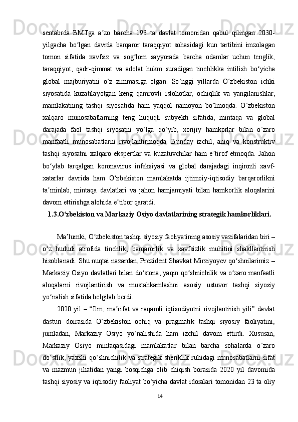 sentabrda   BMTga   a zo   barcha   193   ta   davlat   tomonidan   qabul   qilingan   2030-ʼ
yilgacha   bo lgan   davrda   barqaror   taraqqiyot   sohasidagi   kun   tartibini   imzolagan	
ʻ
tomon   sifatida   xavfsiz   va   sog lom   sayyorada   barcha   odamlar   uchun   tenglik,	
ʻ
taraqqiyot,   qadr-qimmat   va   adolat   hukm   suradigan   tinchlikka   intilish   bo yicha	
ʻ
global   majburiyatni   o z   zimmasiga   olgan.   So nggi   yillarda   O zbekiston   ichki	
ʻ ʻ ʻ
siyosatida   kuzatilayotgan   keng   qamrovli   islohotlar,   ochiqlik   va   yangilanishlar,
mamlakatning   tashqi   siyosatida   ham   yaqqol   namoyon   bo lmoqda.   O zbekiston	
ʻ ʻ
xalqaro   munosabatlarning   teng   huquqli   subyekti   sifatida,   mintaqa   va   global
darajada   faol   tashqi   siyosatni   yo lga   qo yib,   xorijiy   hamkorlar   bilan   o zaro	
ʻ ʻ ʻ
manfaatli   munosabatlarni   rivojlantirmoqda.   Bunday   izchil,   aniq   va   konstruktiv
tashqi   siyosatni   xalqaro   ekspertlar   va   kuzatuvchilar   ham   e tirof   etmoqda.   Jahon	
ʼ
bo ylab   tarqalgan   koronavirus   infeksiyasi   va   global   darajadagi   inqirozli   xavf-	
ʻ
xatarlar   davrida   ham   O zbekiston   mamlakatda   ijtimoiy-iqtisodiy   barqarorlikni	
ʻ
ta minlab,   mintaqa   davlatlari   va   jahon   hamjamiyati   bilan   hamkorlik   aloqalarini	
ʼ
davom ettirishga alohida e tibor qaratdi.	
ʼ
1.3.O zbekiston va Markaziy Osiyo davlatlarining strategik hamkorliklari.	
ʻ
Ma lumki, O zbekiston tashqi siyosiy faoliyatining asosiy vazifalaridan biri –
ʼ ʻ
o z   hududi   atrofida   tinchlik,   barqarorlik   va   xavfsizlik   muhitini   shakllantirish	
ʻ
hisoblanadi. Shu nuqtai nazardan, Prezident Shavkat Mirziyoyev qo shnilarimiz –	
ʻ
Markaziy Osiyo davlatlari bilan do stona, yaqin qo shnichilik va o zaro manfaatli	
ʻ ʻ ʻ
aloqalarni   rivojlantirish   va   mustahkamlashni   asosiy   ustuvor   tashqi   siyosiy
yo nalish sifatida belgilab berdi.	
ʻ
2020   yil   –   “Ilm,   ma rifat   va   raqamli   iqtisodiyotni   rivojlantirish   yili”   davlat	
ʼ
dasturi   doirasida   O zbekiston   ochiq   va   pragmatik   tashqi   siyosiy   faoliyatini,	
ʻ
jumladan,   Markaziy   Osiyo   yo nalishida   ham   izchil   davom   ettirdi.   Xususan,	
ʻ
Markaziy   Osiyo   mintaqasidagi   mamlakatlar   bilan   barcha   sohalarda   o zaro	
ʻ
do stlik,   yaxshi  qo shnichilik  va  strategik  sheriklik  ruhidagi  munosabatlarni  sifat	
ʻ ʻ
va   mazmun   jihatidan   yangi   bosqichga   olib   chiqish   borasida   2020   yil   davomida
tashqi siyosiy va iqtisodiy faoliyat bo yicha davlat idoralari tomonidan 23 ta oliy	
ʻ
14