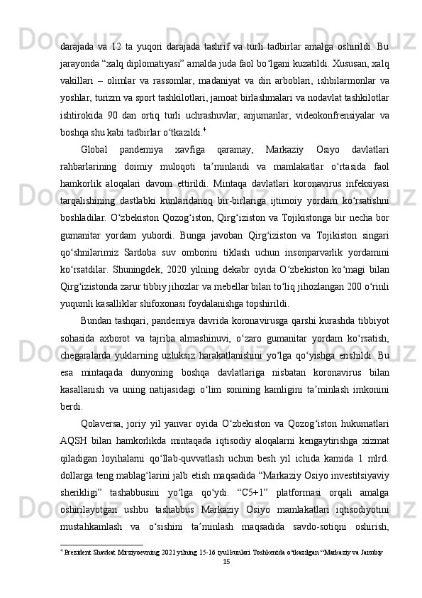 darajada   va   12   ta   yuqori   darajada   tashrif   va   turli   tadbirlar   amalga   oshirildi.   Bu
jarayonda “xalq diplomatiyasi” amalda juda faol bo lgani kuzatildi. Xususan, xalqʻ
vakillari   –   olimlar   va   rassomlar,   madaniyat   va   din   arboblari,   ishbilarmonlar   va
yoshlar, turizm va sport tashkilotlari, jamoat birlashmalari va nodavlat tashkilotlar
ishtirokida   90   dan   ortiq   turli   uchrashuvlar,   anjumanlar,   videokonfrensiyalar   va
boshqa shu kabi tadbirlar o tkazildi.	
ʻ 4
Global   pandemiya   xavfiga   qaramay,   Markaziy   Osiyo   davlatlari
rahbarlarining   doimiy   muloqoti   ta minlandi   va   mamlakatlar   o rtasida   faol	
ʼ ʻ
hamkorlik   aloqalari   davom   ettirildi.   Mintaqa   davlatlari   koronavirus   infeksiyasi
tarqalishining   dastlabki   kunlaridanoq   bir-birlariga   ijtimoiy   yordam   ko rsatishni	
ʻ
boshladilar. O zbekiston Qozog iston, Qirg iziston va Tojikistonga bir necha bor	
ʻ ʻ ʻ
gumanitar   yordam   yubordi.   Bunga   javoban   Qirg iziston   va   Tojikiston   singari	
ʻ
qo shnilarimiz   Sardoba   suv   omborini   tiklash   uchun   insonparvarlik   yordamini	
ʻ
ko rsatdilar.   Shuningdek,   2020   yilning   dekabr   oyida   O zbekiston   ko magi   bilan
ʻ ʻ ʻ
Qirg izistonda zarur tibbiy jihozlar va mebellar bilan to liq jihozlangan 200 o rinli	
ʻ ʻ ʻ
yuqumli kasalliklar shifoxonasi foydalanishga topshirildi.
Bundan tashqari, pandemiya davrida koronavirusga qarshi kurashda tibbiyot
sohasida   axborot   va   tajriba   almashinuvi,   o zaro   gumanitar   yordam   ko rsatish,	
ʻ ʻ
chegaralarda   yuklarning   uzluksiz   harakatlanishini   yo lga   qo yishga   erishildi.   Bu	
ʻ ʻ
esa   mintaqada   dunyoning   boshqa   davlatlariga   nisbatan   koronavirus   bilan
kasallanish   va   uning   natijasidagi   o lim   sonining   kamligini   ta minlash   imkonini	
ʻ ʼ
berdi.
Qolaversa,   joriy   yil   yanvar   oyida   O zbekiston   va   Qozog iston   hukumatlari	
ʻ ʻ
AQSH   bilan   hamkorlikda   mintaqada   iqtisodiy   aloqalarni   kengaytirishga   xizmat
qiladigan   loyihalarni   qo llab-quvvatlash   uchun   besh   yil   ichida   kamida   1   mlrd.	
ʻ
dollarga teng mablag larini jalb etish maqsadida “Markaziy Osiyo investitsiyaviy	
ʻ
sherikligi”   tashabbusini   yo lga   qo ydi.   “C5+1”   platformasi   orqali   amalga	
ʻ ʻ
oshirilayotgan   ushbu   tashabbus   Markaziy   Osiyo   mamlakatlari   iqtisodiyotini
mustahkamlash   va   o sishini   ta minlash   maqsadida   savdo-sotiqni   oshirish,	
ʻ ʼ
4
  Prezident Shavkat Mirziyoevning 2021 yilning 15-16 iyul kunlari Toshkentda o‘tkazilgan “Markaziy va Janubiy 
15 