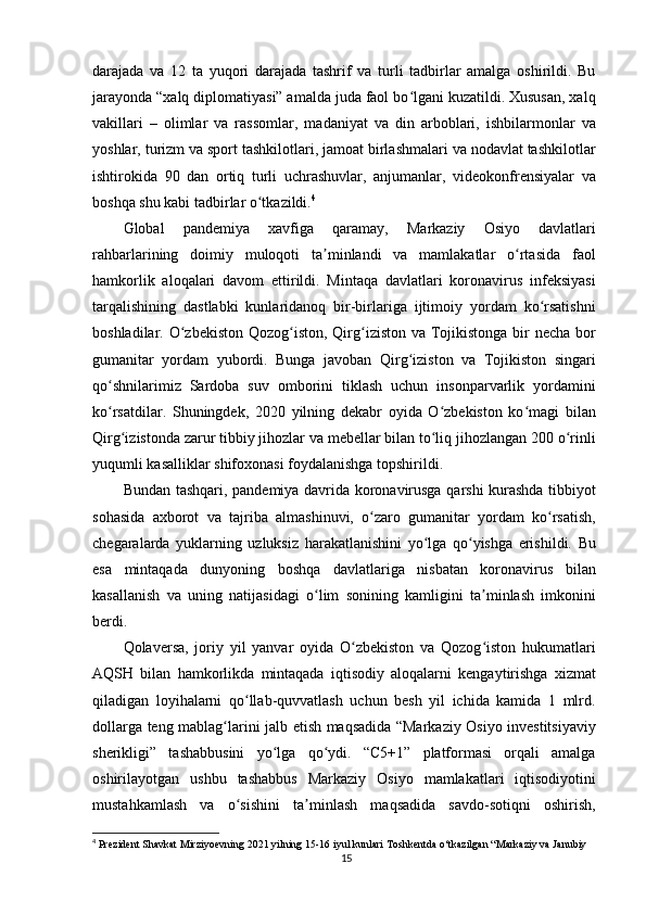 darajada   va   12   ta   yuqori   darajada   tashrif   va   turli   tadbirlar   amalga   oshirildi.   Bu
jarayonda “xalq diplomatiyasi” amalda juda faol bo lgani kuzatildi. Xususan, xalqʻ
vakillari   –   olimlar   va   rassomlar,   madaniyat   va   din   arboblari,   ishbilarmonlar   va
yoshlar, turizm va sport tashkilotlari, jamoat birlashmalari va nodavlat tashkilotlar
ishtirokida   90   dan   ortiq   turli   uchrashuvlar,   anjumanlar,   videokonfrensiyalar   va
boshqa shu kabi tadbirlar o tkazildi.	
ʻ 4
Global   pandemiya   xavfiga   qaramay,   Markaziy   Osiyo   davlatlari
rahbarlarining   doimiy   muloqoti   ta minlandi   va   mamlakatlar   o rtasida   faol	
ʼ ʻ
hamkorlik   aloqalari   davom   ettirildi.   Mintaqa   davlatlari   koronavirus   infeksiyasi
tarqalishining   dastlabki   kunlaridanoq   bir-birlariga   ijtimoiy   yordam   ko rsatishni	
ʻ
boshladilar. O zbekiston Qozog iston, Qirg iziston va Tojikistonga bir necha bor	
ʻ ʻ ʻ
gumanitar   yordam   yubordi.   Bunga   javoban   Qirg iziston   va   Tojikiston   singari	
ʻ
qo shnilarimiz   Sardoba   suv   omborini   tiklash   uchun   insonparvarlik   yordamini	
ʻ
ko rsatdilar.   Shuningdek,   2020   yilning   dekabr   oyida   O zbekiston   ko magi   bilan
ʻ ʻ ʻ
Qirg izistonda zarur tibbiy jihozlar va mebellar bilan to liq jihozlangan 200 o rinli	
ʻ ʻ ʻ
yuqumli kasalliklar shifoxonasi foydalanishga topshirildi.
Bundan tashqari, pandemiya davrida koronavirusga qarshi kurashda tibbiyot
sohasida   axborot   va   tajriba   almashinuvi,   o zaro   gumanitar   yordam   ko rsatish,	
ʻ ʻ
chegaralarda   yuklarning   uzluksiz   harakatlanishini   yo lga   qo yishga   erishildi.   Bu	
ʻ ʻ
esa   mintaqada   dunyoning   boshqa   davlatlariga   nisbatan   koronavirus   bilan
kasallanish   va   uning   natijasidagi   o lim   sonining   kamligini   ta minlash   imkonini	
ʻ ʼ
berdi.
Qolaversa,   joriy   yil   yanvar   oyida   O zbekiston   va   Qozog iston   hukumatlari	
ʻ ʻ
AQSH   bilan   hamkorlikda   mintaqada   iqtisodiy   aloqalarni   kengaytirishga   xizmat
qiladigan   loyihalarni   qo llab-quvvatlash   uchun   besh   yil   ichida   kamida   1   mlrd.	
ʻ
dollarga teng mablag larini jalb etish maqsadida “Markaziy Osiyo investitsiyaviy	
ʻ
sherikligi”   tashabbusini   yo lga   qo ydi.   “C5+1”   platformasi   orqali   amalga	
ʻ ʻ
oshirilayotgan   ushbu   tashabbus   Markaziy   Osiyo   mamlakatlari   iqtisodiyotini
mustahkamlash   va   o sishini   ta minlash   maqsadida   savdo-sotiqni   oshirish,	
ʻ ʼ
4
  Prezident Shavkat Mirziyoevning 2021 yilning 15-16 iyul kunlari Toshkentda o‘tkazilgan “Markaziy va Janubiy 
15
