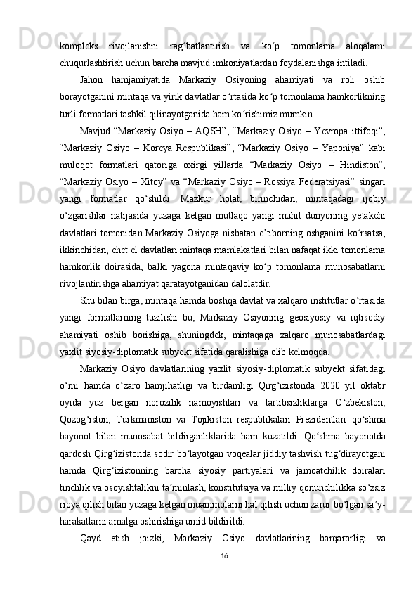 kompleks   rivojlanishni   rag batlantirish   va   ko p   tomonlama   aloqalarniʻ ʻ
chuqurlashtirish uchun barcha mavjud imkoniyatlardan foydalanishga intiladi.
Jahon   hamjamiyatida   Markaziy   Osiyoning   ahamiyati   va   roli   oshib
borayotganini mintaqa va yirik davlatlar o rtasida ko p tomonlama hamkorlikning	
ʻ ʻ
turli formatlari tashkil qilinayotganida ham ko rishimiz mumkin.	
ʻ
Mavjud   “Markaziy   Osiyo   –   AQSH”,   “Markaziy   Osiyo   –   Yevropa   ittifoqi”,
“Markaziy   Osiyo   –   Koreya   Respublikasi”,   “Markaziy   Osiyo   –   Yaponiya”   kabi
muloqot   formatlari   qatoriga   oxirgi   yillarda   “Markaziy   Osiyo   –   Hindiston”,
“Markaziy  Osiyo  – Xitoy”  va  “Markaziy  Osiyo  – Rossiya  Federatsiyasi”   singari
yangi   formatlar   qo shildi.   Mazkur   holat,   birinchidan,   mintaqadagi   ijobiy	
ʻ
o zgarishlar   natijasida   yuzaga   kelgan   mutlaqo   yangi   muhit   dunyoning   yetakchi	
ʻ
davlatlari tomonidan Markaziy Osiyoga nisbatan e tiborning oshganini  ko rsatsa,	
ʼ ʻ
ikkinchidan, chet el davlatlari mintaqa mamlakatlari bilan nafaqat ikki tomonlama
hamkorlik   doirasida,   balki   yagona   mintaqaviy   ko p   tomonlama   munosabatlarni
ʻ
rivojlantirishga ahamiyat qaratayotganidan dalolatdir.
Shu bilan birga, mintaqa hamda boshqa davlat va xalqaro institutlar o rtasida	
ʻ
yangi   formatlarning   tuzilishi   bu,   Markaziy   Osiyoning   geosiyosiy   va   iqtisodiy
ahamiyati   oshib   borishiga,   shuningdek,   mintaqaga   xalqaro   munosabatlardagi
yaxlit siyosiy-diplomatik subyekt sifatida qaralishiga olib kelmoqda.
Markaziy   Osiyo   davlatlarining   yaxlit   siyosiy-diplomatik   subyekt   sifatidagi
o rni   hamda   o zaro   hamjihatligi   va   birdamligi   Qirg izistonda   2020   yil   oktabr	
ʻ ʻ ʻ
oyida   yuz   bergan   norozilik   namoyishlari   va   tartibsizliklarga   O zbekiston,	
ʻ
Qozog iston,   Turkmaniston   va   Tojikiston   respublikalari   Prezidentlari   qo shma	
ʻ ʻ
bayonot   bilan   munosabat   bildirganliklarida   ham   kuzatildi.   Qo shma   bayonotda	
ʻ
qardosh Qirg izistonda sodir bo layotgan voqealar jiddiy tashvish tug dirayotgani	
ʻ ʻ ʻ
hamda   Qirg izistonning   barcha   siyosiy   partiyalari   va   jamoatchilik   doiralari
ʻ
tinchlik va osoyishtalikni ta minlash, konstitutsiya va milliy qonunchilikka so zsiz	
ʼ ʻ
rioya qilish bilan yuzaga kelgan muammolarni hal qilish uchun zarur bo lgan sa y-	
ʻ ʼ
harakatlarni amalga oshirishiga umid bildirildi.
Qayd   etish   joizki,   Markaziy   Osiyo   davlatlarining   barqarorligi   va
16