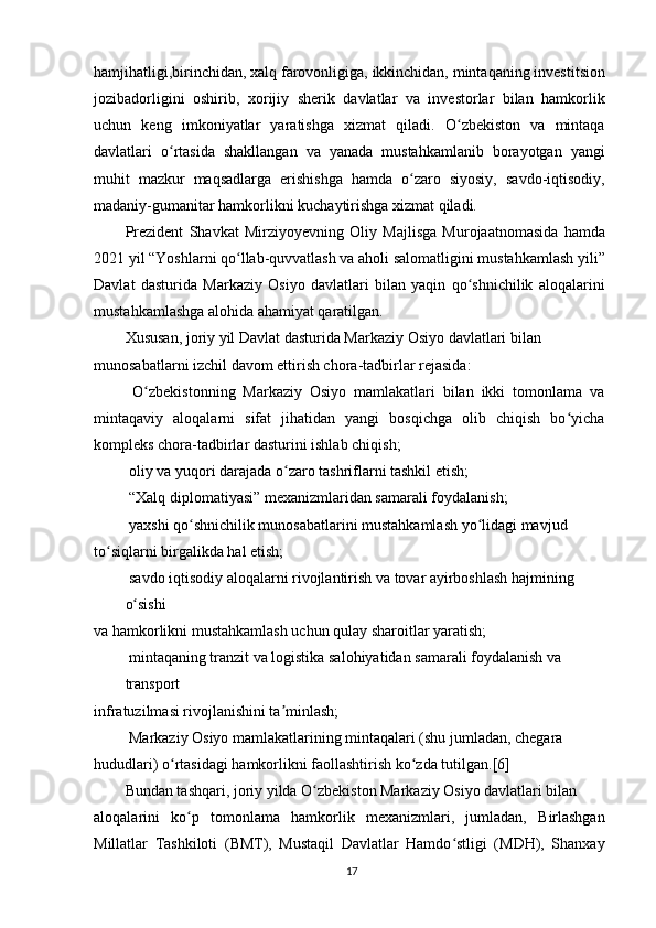 hamjihatligi,birinchidan, xalq farovonligiga, ikkinchidan, mintaqaning investitsion
jozibadorligini   oshirib,   xorijiy   sherik   davlatlar   va   investorlar   bilan   hamkorlik
uchun   keng   imkoniyatlar   yaratishga   xizmat   qiladi.   O zbekiston   va   mintaqaʻ
davlatlari   o rtasida   shakllangan   va   yanada   mustahkamlanib   borayotgan   yangi	
ʻ
muhit   mazkur   maqsadlarga   erishishga   hamda   o zaro   siyosiy,   savdo-iqtisodiy,	
ʻ
madaniy-gumanitar hamkorlikni kuchaytirishga xizmat qiladi.
Prezident   Shavkat   Mirziyoyevning   Oliy   Majlisga   Murojaatnomasida   hamda
2021 yil “Yoshlarni qo llab-quvvatlash va aholi salomatligini mustahkamlash yili”	
ʻ
Davlat   dasturida   Markaziy   Osiyo   davlatlari   bilan   yaqin   qo shnichilik   aloqalarini	
ʻ
mustahkamlashga alohida ahamiyat qaratilgan.
Xususan, joriy yil Davlat dasturida Markaziy Osiyo davlatlari bilan 
munosabatlarni izchil davom ettirish chora-tadbirlar rejasida:
  O zbekistonning   Markaziy   Osiyo   mamlakatlari   bilan   ikki   tomonlama   va	
ʻ
mintaqaviy   aloqalarni   sifat   jihatidan   yangi   bosqichga   olib   chiqish   bo yicha	
ʻ
kompleks chora-tadbirlar dasturini ishlab chiqish;
 oliy va yuqori darajada o zaro tashriflarni tashkil etish;	
ʻ
 “Xalq diplomatiyasi” mexanizmlaridan samarali foydalanish;
 yaxshi qo shnichilik munosabatlarini mustahkamlash yo lidagi mavjud	
ʻ ʻ
to siqlarni birgalikda hal etish;	
ʻ
 savdo iqtisodiy aloqalarni rivojlantirish va tovar ayirboshlash hajmining 
o sishi	
ʻ
va hamkorlikni mustahkamlash uchun qulay sharoitlar yaratish;
 mintaqaning tranzit va logistika salohiyatidan samarali foydalanish va 
transport
infratuzilmasi rivojlanishini ta minlash;	
ʼ
 Markaziy Osiyo mamlakatlarining mintaqalari (shu jumladan, chegara
hududlari) o rtasidagi hamkorlikni faollashtirish ko zda tutilgan.[6]	
ʻ ʻ
Bundan tashqari, joriy yilda O zbekiston Markaziy Osiyo davlatlari bilan	
ʻ
aloqalarini   ko p   tomonlama   hamkorlik   mexanizmlari,   jumladan,   Birlashgan	
ʻ
Millatlar   Tashkiloti   (BMT),   Mustaqil   Davlatlar   Hamdo stligi   (MDH),   Shanxay	
ʻ
17 