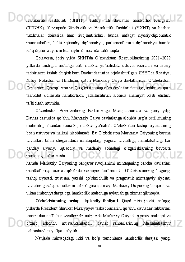 Hamkorlik   Tashkiloti   (SHHT),   Turkiy   tilli   davlatlar   hamkorlik   Kengashi
(TTDHK),   Yevropada   Xavfsizlik   va   Hamkorlik   Tashkiloti   (YXHT)   va   boshqa
tuzilmalar   doirasida   ham   rivojlantirishni,   bunda   nafaqat   siyosiy-diplomatik
munosabatlar,   balki   iqtisodiy   diplomatiya,   parlamentlararo   diplomatiya   hamda
xalq diplomatiyasini kuchaytirish nazarda tutilmoqda.
Qolaversa,   joriy   yilda   SHHTda   O zbekiston   Respublikasining   2021–2022ʻ
yillarda   raisligini   inobatga   olib,   mazkur   yo nalishda   ustuvor   vazifalar   va   asosiy	
ʻ
tadbirlarini ishlab chiqish ham Davlat dasturida rejalashtirilgan. SHHTda Rossiya,
Xitoy,   Pokiston   va   Hindiston   qatori   Markaziy   Osiyo   davlatlaridan   O zbekiston,	
ʻ
Tojikiston, Qozog iston va Qirg izistonning a zo davlatlar ekanligi, ushbu xalqaro	
ʻ ʻ ʼ
tashkilot   doirasida   hamkorlikni   jadallashtirish   alohida   ahamiyat   kasb   etishini
ta kidlash mumkin.	
ʼ
O zbekiston   Prezidentining   Parlamentga   Murojaatnomasi   va   joriy   yilgi	
ʻ
Davlat dasturida qo shni Markaziy Osiyo davlatlariga alohida urg u berilishining	
ʻ ʻ
muhimligi   shundan   iboratki,   mazkur   yo nalish   O zbekiston   tashqi   siyosatining	
ʻ ʻ
bosh ustuvor yo nalishi hisoblanadi. Bu O zbekiston Markaziy Osiyoning barcha	
ʻ ʻ
davlatlari   bilan   chegaradosh   mintaqadagi   yagona   davlatligi,   mamlakatdagi   har
qanday   siyosiy,   iqtisodiy   va   madaniy   sohadagi   o zgarishlarning   bevosita	
ʻ
mintaqaga ta sir etishi	
ʼ
hamda   Markaziy   Osiyoning   barqaror   rivojlanishi   mintaqaning   barcha   davlatlari
manfaatlariga   xizmat   qilishida   namoyon   bo lmoqda.   O zbekistonning   bugungi	
ʻ ʻ
tashqi   siyosati,   xususan,   yaxshi   qo shnichilik   va   pragmatik   mintaqaviy   siyosati	
ʻ
davlatning xalqaro nufuzini oshiribgina qolmay, Markaziy Osiyoning barqaror va
ulkan imkoniyatlarga ega hamkorlik makoniga aylanishiga xizmat qilmoqda.
O zbekistonning   tashqi     iqtisodiy   faoliyati.  	
ʻ Qayd   etish   joizki,   so nggi	ʻ
yillarda Prezident Shavkat Mirziyoyev tashabbuslarini qo shni davlatlar rahbarlari	
ʻ
tomonidan qo llab-quvvatlanishi natijasida Markaziy Osiyoda siyosiy muloqot va	
ʻ
o zaro   ishonch   mustahkamlandi,   davlat   rahbarlarining   Maslahatlashuv	
ʻ
uchrashuvlari yo lga qo yildi.	
ʻ ʻ
Natijada   mintaqadagi   ikki   va   ko p   tomonlama   hamkorlik   darajasi   yangi	
ʻ
18 