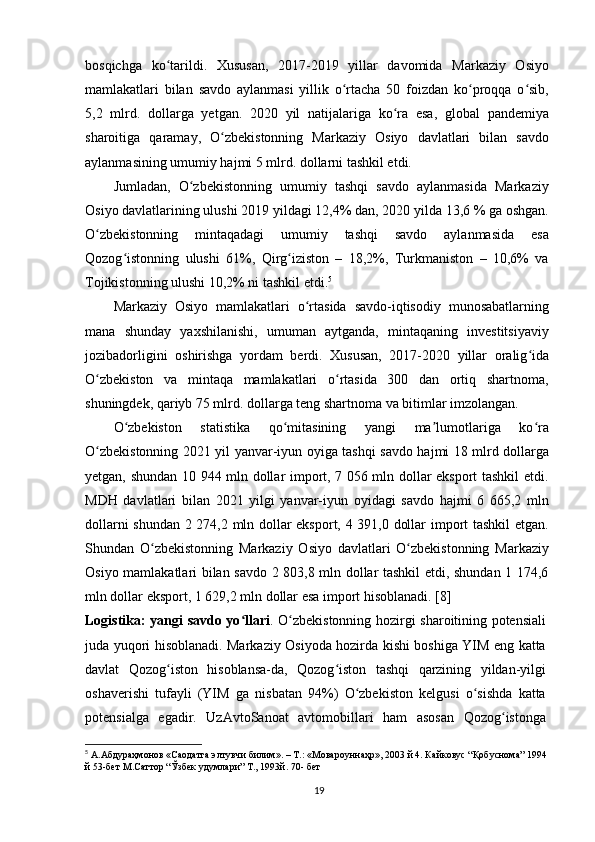 bosqichga   ko tarildi.   Xususan,   2017-2019   yillar   davomida   Markaziy   Osiyoʻ
mamlakatlari   bilan   savdo   aylanmasi   yillik   o rtacha   50   foizdan   ko proqqa   o sib,	
ʻ ʻ ʻ
5,2   mlrd.   dollarga   yetgan.   2020   yil   natijalariga   ko ra   esa,   global   pandemiya	
ʻ
sharoitiga   qaramay,   O zbekistonning   Markaziy   Osiyo   davlatlari   bilan   savdo	
ʻ
aylanmasining umumiy hajmi 5 mlrd. dollarni tashkil etdi.
Jumladan,   O zbekistonning   umumiy   tashqi   savdo   aylanmasida   Markaziy	
ʻ
Osiyo davlatlarining ulushi 2019 yildagi 12,4% dan, 2020 yilda 13,6 % ga oshgan.
O zbekistonning   mintaqadagi   umumiy   tashqi   savdo   aylanmasida   esa	
ʻ
Qozog istonning   ulushi   61%,   Qirg iziston   –   18,2%,   Turkmaniston   –   10,6%   va	
ʻ ʻ
Tojikistonning ulushi 10,2% ni tashkil etdi. 5
Markaziy   Osiyo   mamlakatlari   o rtasida   savdo-iqtisodiy   munosabatlarning	
ʻ
mana   shunday   yaxshilanishi,   umuman   aytganda,   mintaqaning   investitsiyaviy
jozibadorligini   oshirishga   yordam   berdi.   Xususan,   2017-2020   yillar   oralig ida	
ʻ
O zbekiston   va   mintaqa   mamlakatlari   o rtasida   300   dan   ortiq   shartnoma,	
ʻ ʻ
shuningdek, qariyb 75 mlrd. dollarga teng shartnoma va bitimlar imzolangan.
O zbekiston   statistika   qo mitasining   yangi   ma lumotlariga   ko ra	
ʻ ʻ ʼ ʻ
O zbekistonning 2021 yil yanvar-iyun oyiga tashqi savdo hajmi 18 mlrd dollarga	
ʻ
yetgan, shundan 10 944 mln dollar import, 7 056 mln dollar eksport tashkil etdi.
MDH   davlatlari   bilan   2021   yilgi   yanvar-iyun   oyidagi   savdo   hajmi   6   665,2   mln
dollarni shundan 2 274,2 mln dollar eksport, 4 391,0 dollar import tashkil  etgan.
Shundan   O zbekistonning   Markaziy   Osiyo   davlatlari   O zbekistonning   Markaziy	
ʻ ʻ
Osiyo mamlakatlari bilan savdo 2 803,8 mln dollar tashkil etdi, shundan 1 174,6
mln dollar eksport, 1 629,2 mln dollar esa import hisoblanadi. [8]
Logistika: yangi savdo yo llari	
ʻ . O zbekistonning hozirgi sharoitining potensiali	ʻ
juda yuqori hisoblanadi. Markaziy Osiyoda hozirda kishi boshiga YIM eng katta
davlat   Qozog iston   hisoblansa-da,   Qozog iston   tashqi   qarzining   yildan-yilgi	
ʻ ʻ
oshaverishi   tufayli   (YIM   ga   nisbatan   94%)   O zbekiston   kelgusi   o sishda   katta	
ʻ ʻ
potensialga   egadir.   UzAvtoSanoat   avtomobillari   ham   asosan   Qozog istonga	
ʻ
5
  А.Абдураҳмонов «Саодатга элтувчи билим». – Т.: «Мовароуннаҳр», 2003 й 4. Кайковус “Қобуснома” 1994 
й 53-бет М.Саттор “Ўзбек удумлари” Т., 1993й. 70- бет
19 