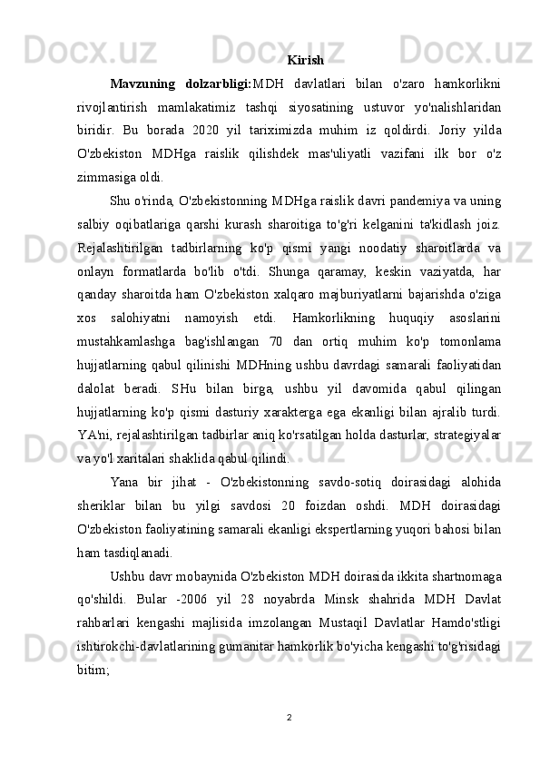 Kirish
Mavzuning   dolzarbligi: MDH   davlatlari   bilan   o'zaro   hamkorlikni
rivojlantirish   mamlakatimiz   tashqi   siyosatining   ustuvor   yo'nalishlaridan
biridir.   Bu   borada   2020   yil   tariximizda   muhim   iz   qoldirdi.   Joriy   yilda
O'zbekiston   MDHga   raislik   qilishdek   mas'uliyatli   vazifani   ilk   bor   o'z
zimmasiga oldi.
Shu o'rinda, O'zbekistonning MDHga raislik davri pandemiya va uning
salbiy   oqibatlariga   qarshi   kurash   sharoitiga   to'g'ri   kelganini   ta'kidlash   joiz.
Rejalashtirilgan   tadbirlarning   ko'p   qismi   yangi   noodatiy   sharoitlarda   va
onlayn   formatlarda   bo'lib   o'tdi.   Shunga   qaramay,   keskin   vaziyatda,   har
qanday   sharoitda   ham   O'zbekiston   xalqaro   majburiyatlarni   bajarishda   o'ziga
xos   salohiyatni   namoyish   etdi.   Hamkorlikning   huquqiy   asoslarini
mustahkamlashga   bag'ishlangan   70   dan   ortiq   muhim   ko'p   tomonlama
hujjatlarning qabul qilinishi MDHning ushbu davrdagi samarali faoliyatidan
dalolat   beradi.   SHu   bilan   birga,   ushbu   yil   davomida   qabul   qilingan
hujjatlarning   ko'p   qismi   dasturiy   xarakterga   ega   ekanligi   bilan   ajralib   turdi.
YA'ni, rejalashtirilgan tadbirlar aniq ko'rsatilgan holda dasturlar, strategiyalar
va yo'l xaritalari shaklida qabul qilindi.
Yana   bir   jihat   -   O'zbekistonning   savdo-sotiq   doirasidagi   alohida
sheriklar   bilan   bu   yilgi   savdosi   20   foizdan   oshdi.   MDH   doirasidagi
O'zbekiston faoliyatining samarali ekanligi ekspertlarning yuqori bahosi bilan
ham tasdiqlanadi.
Ushbu davr mobaynida O'zbekiston MDH doirasida ikkita shartnomaga
qo'shildi.   Bular   -2006   yil   28   noyabrda   Minsk   shahrida   MDH   Davlat
rahbarlari   kengashi   majlisida   imzolangan   Mustaqil   Davlatlar   Hamdo'stligi
ishtirokchi-davlatlarining gumanitar hamkorlik bo'yicha kengashi to'g'risidagi
bitim;
2 