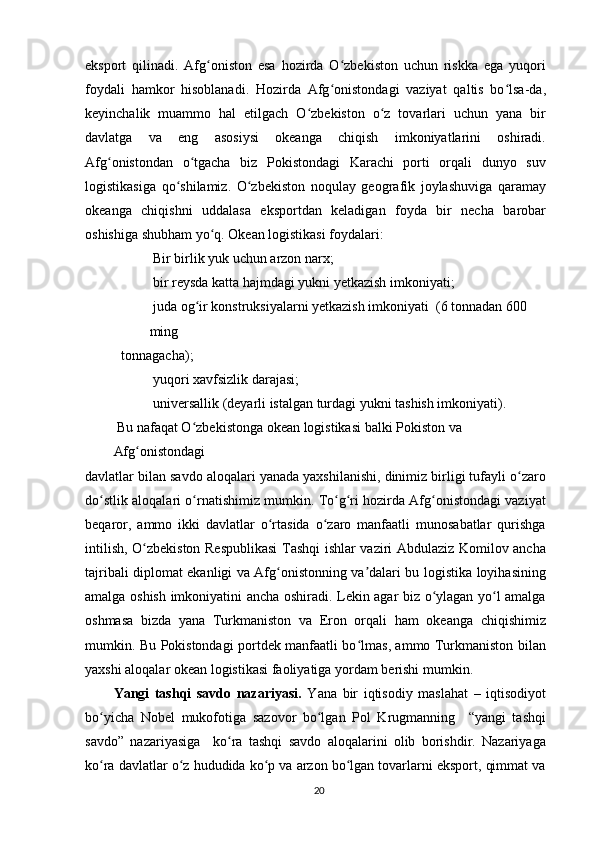 eksport   qilinadi.   Afg oniston   esa   hozirda   O zbekiston   uchun   riskka   ega   yuqoriʻ ʻ
foydali   hamkor   hisoblanadi.   Hozirda   Afg onistondagi   vaziyat   qaltis   bo lsa-da,	
ʻ ʻ
keyinchalik   muammo   hal   etilgach   O zbekiston   o z   tovarlari   uchun   yana   bir	
ʻ ʻ
davlatga   va   eng   asosiysi   okeanga   chiqish   imkoniyatlarini   oshiradi.
Afg onistondan   o tgacha   biz   Pokistondagi   Karachi   porti   orqali   dunyo   suv	
ʻ ʻ
logistikasiga   qo shilamiz.   O zbekiston   noqulay   geografik   joylashuviga   qaramay	
ʻ ʻ
okeanga   chiqishni   uddalasa   eksportdan   keladigan   foyda   bir   necha   barobar
oshishiga shubham yo q. Okean logistikasi foydalari:	
ʻ
 Bir birlik yuk uchun arzon narx;
 bir reysda katta hajmdagi yukni yetkazish imkoniyati;
 juda og ir konstruksiyalarni yetkazish imkoniyati  (6 tonnadan 600 	
ʻ
ming
tonnagacha);
 yuqori xavfsizlik darajasi;
 universallik (deyarli istalgan turdagi yukni tashish imkoniyati).
 Bu nafaqat O zbekistonga okean logistikasi balki Pokiston va 
ʻ
Afg onistondagi	
ʻ
davlatlar bilan savdo aloqalari yanada yaxshilanishi, dinimiz birligi tufayli o zaro	
ʻ
do stlik aloqalari o rnatishimiz mumkin. To g ri hozirda Afg onistondagi vaziyat	
ʻ ʻ ʻ ʻ ʻ
beqaror,   ammo   ikki   davlatlar   o rtasida   o zaro   manfaatli   munosabatlar   qurishga	
ʻ ʻ
intilish, O zbekiston Respublikasi  Tashqi ishlar vaziri Abdulaziz Komilov ancha	
ʻ
tajribali diplomat ekanligi va Afg onistonning va dalari bu logistika loyihasining	
ʻ ʼ
amalga oshish imkoniyatini ancha oshiradi. Lekin agar biz o ylagan yo l amalga	
ʻ ʻ
oshmasa   bizda   yana   Turkmaniston   va   Eron   orqali   ham   okeanga   chiqishimiz
mumkin. Bu Pokistondagi portdek manfaatli bo lmas, ammo Turkmaniston bilan	
ʻ
yaxshi aloqalar okean logistikasi faoliyatiga yordam berishi mumkin.
Yangi   tashqi   savdo   nazariyasi.   Yana   bir   iqtisodiy   maslahat   –   iqtisodiyot
bo yicha   Nobel   mukofotiga   sazovor   bo lgan   Pol   Krugmanning     “yangi   tashqi	
ʻ ʻ
savdo”   nazariyasiga     ko ra   tashqi   savdo   aloqalarini   olib   borishdir.   Nazariyaga	
ʻ
ko ra davlatlar o z hududida ko p va arzon bo lgan tovarlarni eksport, qimmat va	
ʻ ʻ ʻ ʻ
20 