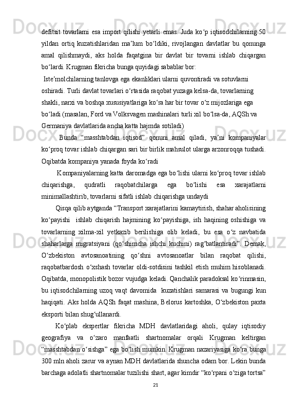 defitsit  tovarlarni  esa  import  qilishi  yetarli  emas.  Juda ko p iqtisodchilarning 50ʻ
yildan   ortiq   kuzatishlaridan   ma lum   bo ldiki,   rivojlangan   davlatlar   bu   qonunga	
ʼ ʻ
amal   qilishmaydi,   aks   holda   faqatgina   bir   davlat   bir   tovarni   ishlab   chiqargan
bo lardi. Krugman fikricha bunga quyidagi sabablar bor:	
ʻ
 Iste molchilarning tanlovga ega ekanliklari ularni quvontiradi va sotuvlarni 
ʼ
oshiradi. Turli davlat tovarlari o rtasida raqobat yuzaga kelsa-da, tovarlarning 	
ʻ
shakli, narxi va boshqa xususiyatlariga ko ra har bir tovar o z mijozlariga ega 	
ʻ ʻ
bo ladi (masalan, Ford va Volksvagen mashinalari turli xil bo lsa-da, AQSh va 	
ʻ ʻ
Germaniya davlatlarida ancha katta hajmda sotiladi)
  Bunda   “masshtabdan   iqtisod”   qonuni   amal   qiladi,   ya ni   kompaniyalar	
ʼ
ko proq tovar ishlab chiqargan sari bir birlik mahsulot ularga arzonroqqa tushadi.	
ʻ
Oqibatda kompaniya yanada foyda ko radi 	
ʻ
 Kompaniyalarning katta daromadga ega bo lishi ularni ko proq tovar ishlab	
ʻ ʻ
chiqarishga,   qudratli   raqobatchilarga   ega   bo lishi   esa   xarajatlarni	
ʻ
minimallashtirib, tovarlarni sifatli ishlab chiqarishga undaydi
Qisqa qilib aytganda “Transport xarajatlarini kamaytirish, shahar aholisining
ko payishi     ishlab   chiqarish   hajmining   ko payishiga,   ish   haqining   oshishiga   va	
ʻ ʻ
tovarlarning   xilma-xil   yetkazib   berilishiga   olib   keladi,   bu   esa   o z   navbatida	
ʻ
shaharlarga   migratsiyani   (qo shimcha   ishchi   kuchini)   rag batlantiradi”.   Demak,	
ʻ ʻ
O zbekiston   avtosanoatining   qo shni   avtosanoatlar   bilan   raqobat   qilishi,	
ʻ ʻ
raqobatbardosh   o xshash   tovarlar   oldi-sotdisini   tashkil   etish   muhim   hisoblanadi.	
ʻ
Oqibatda, monopolistik bozor vujudga keladi. Qanchalik paradoksal ko rinmasin,	
ʻ
bu   iqtisodchilarning   uzoq   vaqt   davomida     kuzatishlari   samarasi   va   bugungi   kun
haqiqati.  Aks  holda   AQSh  faqat  mashina,  Belorus   kartoshka,   O zbekiston  paxta	
ʻ
eksporti bilan shug ullanardi. 	
ʻ
Ko plab   ekspertlar   fikricha   MDH   davlatlaridagi   aholi,   qulay   iqtisodiy	
ʻ
geografiya   va   o zaro   manfaatli   shartnomalar   orqali   Krugman   keltirgan	
ʻ
“masshtabdan o sishga” ega bo lish mumkin. Krugman nazariyasiga ko ra bunga	
ʻ ʻ ʻ
300 mln aholi zarur va aynan MDH davlatlarida shuncha odam bor. Lekin bunda
barchaga adolatli shartnomalar tuzilishi shart, agar kimdir “ko rpani o ziga tortsa”	
ʻ ʻ
21 