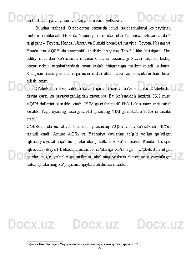 bu boshqalarga va yakunda o ziga ham zarar yetkazadi.ʻ
Bundan   tashqari   O zbekiston   bozorida   ichki   raqobatchilarni   ko paytirish	
ʻ ʻ
muhim hisoblanadi. Hozirda Yaponiya misolidan olsa Yaponiya avtosanoatida 4
ta gigant – Toyota, Honda, Nissan va Suzuki brendlari mavjud. Toyota, Nissan va
Honda   esa   AQSH   da   avtomobil   sotilishi   bo yicha   Top-5   likka   kirishgan.   Shu	
ʻ
oddiy   misoldan   ko rishimiz   mumkinki   ichki   bozordagi   kuchli   raqobat   tashqi	
ʻ
bozor   uchun   raqobatbardosh   tovar   ishlab   chiqarishga   majbur   qiladi.   Albatta,
Krugman   nazariyasini   amalga   oshirishdan   oldin   ichki   raqobatchilarni   ham   hosil
qilish lozim.
O zbekiston   Respublikasi   davlat   qarzi.	
ʻ   Hozirda   ba zi   insonlar   O zbekiston	ʼ ʻ
davlat   qarzi   ko payayotganligidan   xavotirda.   Bu   ko rsatkich   hozirda   23,2   mlrd.	
ʻ ʻ
AQSH dollarini ni tashkil etadi. (YIM ga nisbatan 40.1%). Lekin shuni esda tutish
kerakki Yaponiyaning hozirgi  davlat  qarzining YIM ga nisbatan 266% ni tashkil
etadi. 6
O zbekistonda   esa   ahvol   6   barobar   yaxshiroq.   AQSh   da   bu   ko rsatkich   140%ni	
ʻ ʻ
tashkil   etadi.   Ammo   AQSh   va   Yaponiya   davlatlari   to g ri   yo lga   qo yilgan	
ʻ ʻ ʻ ʻ
iqtisodiy siyosat orqali bu qarzlar ularga katta xavf ko rsatmaydi. Bundan tashqari	
ʻ
iqtisodchi-ekspert   Bekzod   Hoshimov   so zlariga   ko ra   agar     O zbekiston   olgan	
ʻ ʻ ʻ
qarzlar   to g ri   yo nalishga   sarflansa,   aholining   yashash   sharoitlarini   yaxshilagan	
ʻ ʻ ʻ
holda qarzlarning ko p qismini qaytara olishimiz mumkin.	
ʻ
6
 Ҳусайн Воиз Кошифий “Футувватномаи султоний ёхуд жавонардлик тариқати” Т.,
22