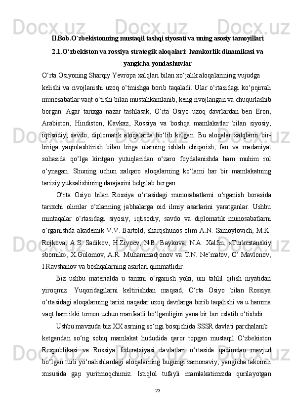 II.Bob. O`zbekistonning mustaqil tashqi siyosati va uning asosiy tamoyillari
2.1.O‘zbekiston va rossiya strategik aloqalari: hamkorlik dinamikasi va
yangicha yondashuvlar
O‘rta Osiyoning Sharqiy Yevropa xalqlari bilan xo‘jalik aloqalarining vujudga
kelishi   va rivojlanishi   uzoq o‘tmishga  borib  taqaladi.  Ular   o‘rtasidagi  ko‘pqirrali
munosabatlar vaqt o‘tishi bilan mustahkamlanib, keng rivojlangan va chuqurlashib
borgan.   Agar   tarixga   nazar   tashlasak,   O‘rta   Osiyo   uzoq   davrlardan   beri   Eron,
Arabiston,   Hindiston,   Kavkaz,   Rossiya   va   boshqa   mamlakatlar   bilan   siyosiy,
iqtisodiy,   savdo,   diplomatik   aloqalarda   bo‘lib   kelgan.   Bu   aloqalar   xalqlarni   bir-
biriga   yaqinlashtirish   bilan   birga   ularning   ishlab   chiqarish,   fan   va   madaniyat
sohasida   qo‘lga   kiritgan   yutuqlaridan   o‘zaro   foydalanishda   ham   muhim   rol
o‘ynagan.   Shuning   uchun   xalqaro   aloqalarning   ko‘lami   har   bir   mamlakatning
tarixiy yuksalishining darajasini belgilab bergan.
O‘rta   Osiyo   bilan   Rossiya   o‘rtasidagi   munosabatlarni   o‘rganish   borasida
tarixchi   olimlar   o‘zlarining   jabhalarga   oid   ilmiy   asarlarini   yaratganlar.   Ushbu
mintaqalar   o‘rtasidagi   siyosiy,   iqtisodiy,   savdo   va   diplomatik   munosabatlarni
o‘rganishda   akademik   V.V.   Bartold,   sharqshunos   olim   A.N.   Samoylovich,   M.K.
Rojkova,   A.S.   Sadikov,   H.Ziyoev,   N.B.   Baykova,   N.A.   Xalfin,   «Turkestanskiy
sbornik»,   X.Gulomov,   A.R.   Muhammadjonov   va   T.N.   Ne’matov,   O‘.Mavlonov,
I.Ravshanov va boshqalarning asarlari qimmatlidir.
Biz   ushbu   materialda   u   tarixni   o‘rganish   yoki,   uni   tahlil   qilish   niyatidan
yiroqmiz.   Yuqoridagilarni   keltirishdan   maqsad,   O‘rta   Osiyo   bilan   Rossiya
o‘rtasidagi aloqalarning tarixi naqadar uzoq davrlarga borib taqalishi va u hamma
vaqt ham ikki tomon uchun manfaatli bo‘lganligini yana bir bor eslatib o‘tishdir.
Ushbu mavzuda biz XX asrning so‘ngi bosqichida SSSR davlati parchalanib
ketgandan   so‘ng   sobiq   mamlakat   hududida   qaror   topgan   mustaqil   O‘zbekiston
Respublikasi   va   Rossiya   federatsiyasi   davlatlari   o‘rtasida   qadimdan   mavjud
bo‘lgan turli yo‘nalishlardagi aloqalarning bugungi zamonaviy, yangicha takomili
xususida   gap   yuritmoqchimiz.   Istiqlol   tufayli   mamlakatimizda   qurilayotgan
23
